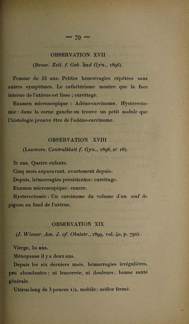 (Brose. Zeil. f. Geb. und Gyn., 1896). Femme de 53 ans. Petites hémorragies répétées sans autres symptômes. Le cathétérisme montre que la face interne de l’utérus est lisse ; curettage. Examen microscopique : Adéno-carcinome. Hystérecto¬ mie : dans la corne gauche on trouve un petit nodule que l’histologie prouve être de l’adéno-carcinome. OBSERVATION XVIII (Lanwers. Centralblalt f. Gyn., 1898, n° 18). 3i ans. Quatre enfants. Cinq mois auparavant, avortement depuis. Depuis, hémorragies persistantes: curettage. Examen microscopique : cancer. Hvstérectomie : Un carcinome du volume d’un œuf de pigeon au fond de l’utérus. OBSERVATION XIX (J. Wiener. Am. J. of. Obstetr., 1899, vol. 4o, p. 792). Vierge, 5o ans. Ménopause il y a deux ans. Depuis les six derniers mois, hémorragies irrégulières, peu abondantes ; ni leucorrée, ni douleurs ; bonne santé générale. Utérus long de 3 pouces 1/2, mobile ; orifice fermé.