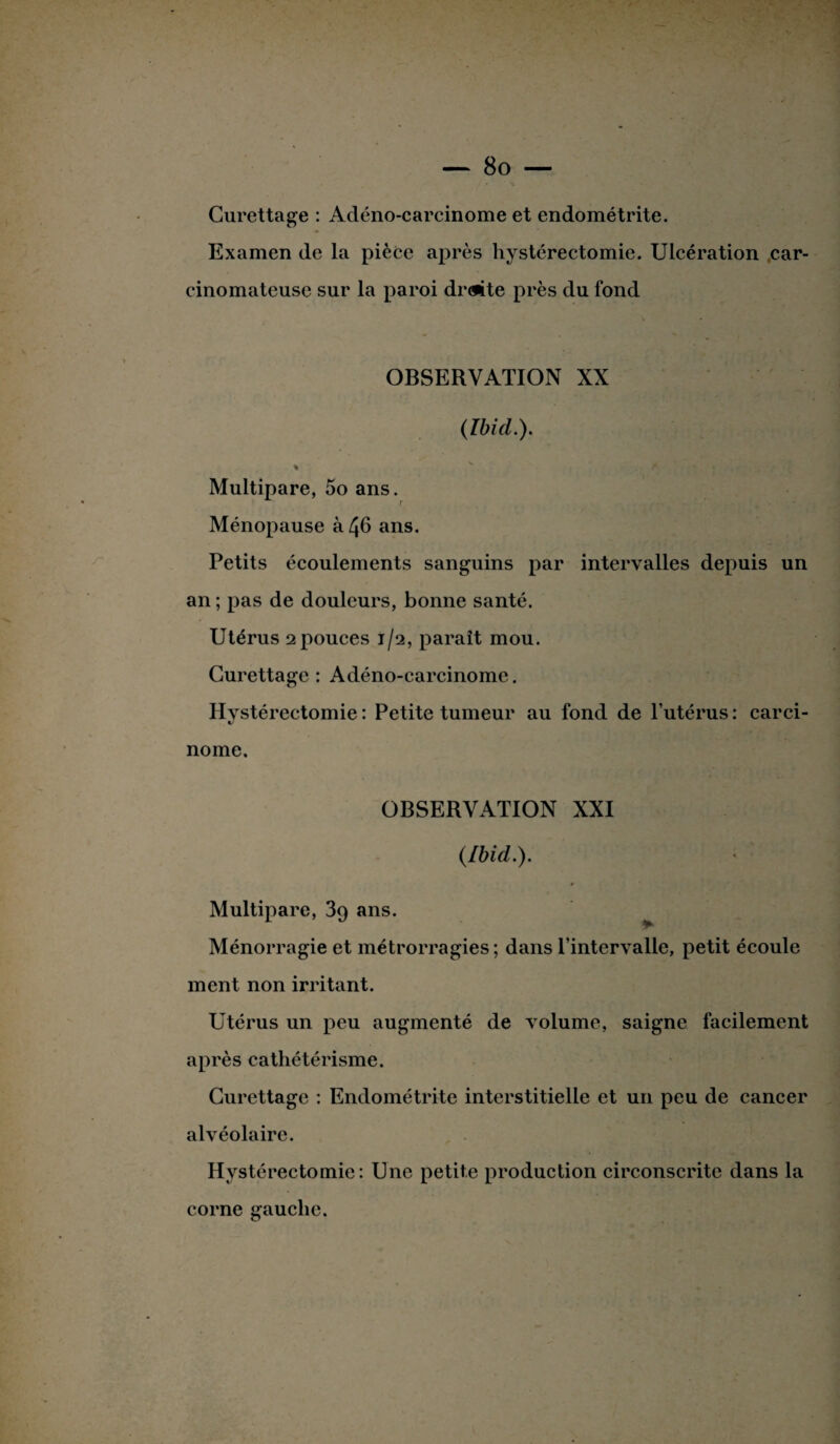 Curettage : Adénocarcinome et endométrite. Examen de la pièce après hystérectomie. Ulcération car¬ cinomateuse sur la paroi dr(#ite près du fond OBSERVATION XX (Ibid.). Multipare, 5o ans. Ménopause à 46 ans. Petits écoulements sanguins par intervalles depuis un an ; pas de douleurs, bonne santé. Utérus 2pouces 1/2, paraît mou. Curettage : Adéno-carcinome. Hystérectomie : Petite tumeur au fond de l’utérus : carci¬ nome. OBSERVATION XXI (Ibid.). Multipare, 39 ans. Ménorragie et métrorragies ; dans l’intervalle, petit écoule ment non irritant. Utérus un peu augmenté de volume, saigne facilement après cathétérisme. Curettage : Endométrite interstitielle et un peu de cancer alvéolaire. Hystérectomie: Une petite production circonscrite dans la corne gauche.