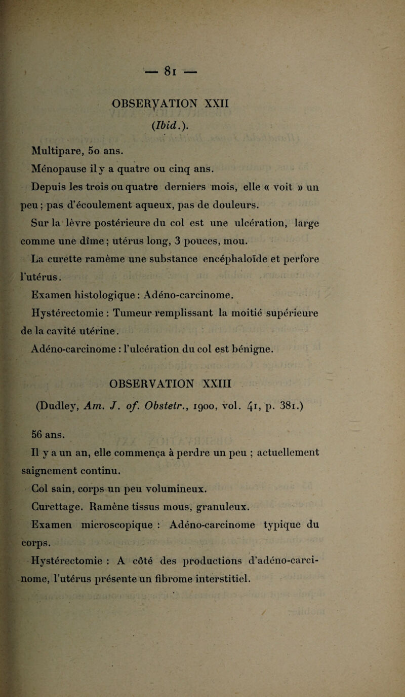 (Ibid.). Multipare, 5o ans. Ménopause il y a quatre ou cinq ans. Depuis les trois ou quatre derniers mois, elle « voit » un peu ; pas d’écoulement aqueux, pas de douleurs. Sur la lèvre postérieure du col est une ulcération, large comme une dîme ; utérus long, 3 pouces, mou. La curette ramème une substance encéphaloïde et perfore l’utérus. Examen histologique : Adéno-carcinome. Hystérectomie : Tumeur remplissant la moitié supérieure de la cavité utérine. Adéno-carcinome : l’ulcération du col est bénigne. OBSERVATION XXIII (Dudley, Am. J. of. Obstetr., 1900, vol. 4r> P- 38i.) 56 ans. Il y a un an, elle commença à perdre un peu ; actuellement saignement continu. Col sain, corps un peu volumineux. Curettage. Ramène tissus mous, granuleux. Examen microscopique : Adéno-carcinome typique du corps. > ■ Hystérectomie : A côté des productions d’adéno-carci- nome, l’utérus présente un fibrome interstitiel.