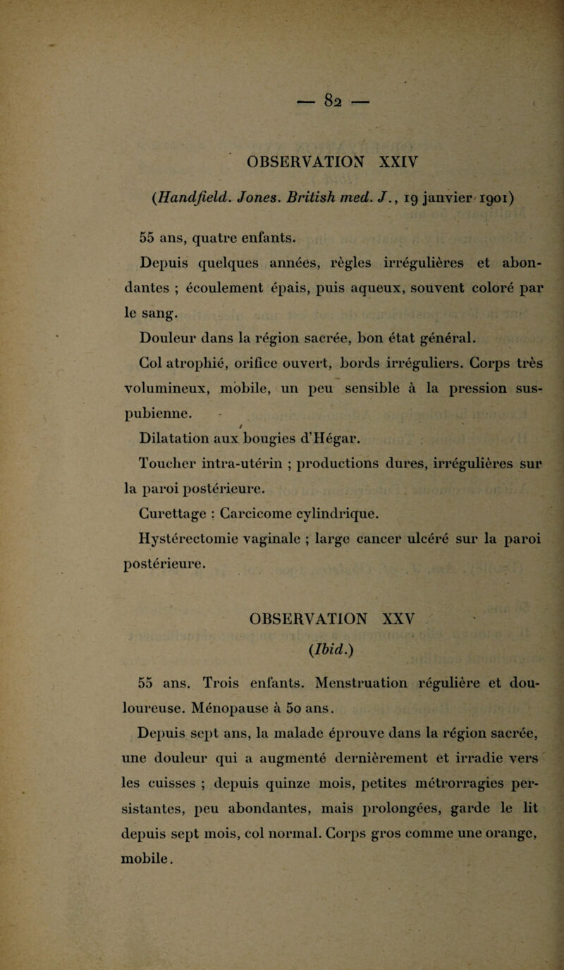 (Handfield. Jones. British med. 19 janvier 1901) 55 ans, quatre enfants. Depuis quelques années, règles irrégulières et abon¬ dantes ; écoulement épais, puis aqueux, souvent coloré par le sang. Douleur dans la région sacrée, bon état général. Col atrophié, orifice ouvert, bords irréguliers. Corps très volumineux, mobile, un peu sensible à la pression sus- pubienne. / Dilatation aux bougies d’Hégar. Toucher intra-utérin ; productions dures, irrégulières sur la paroi postérieure. Curettage ; Carcicome cylindrique. Hystérectomie vaginale ; lai'gc cancer ulcéré sur la paroi postérieure. OBSERVATION XXV (Ibid.) 55 ans. Trois enfants. Menstruation régulière et dou¬ loureuse. Ménopause à 5o ans. Depuis sept ans, la malade éprouve dans la région sacrée, une douleur qui a augmenté dernièrement et irradie vers les cuisses ; depuis quinze mois, petites métrorragies per¬ sistantes, peu abondantes, mais prolongées, garde le lit depuis sept mois, col normal. Corps gros comme une orange, mobile.