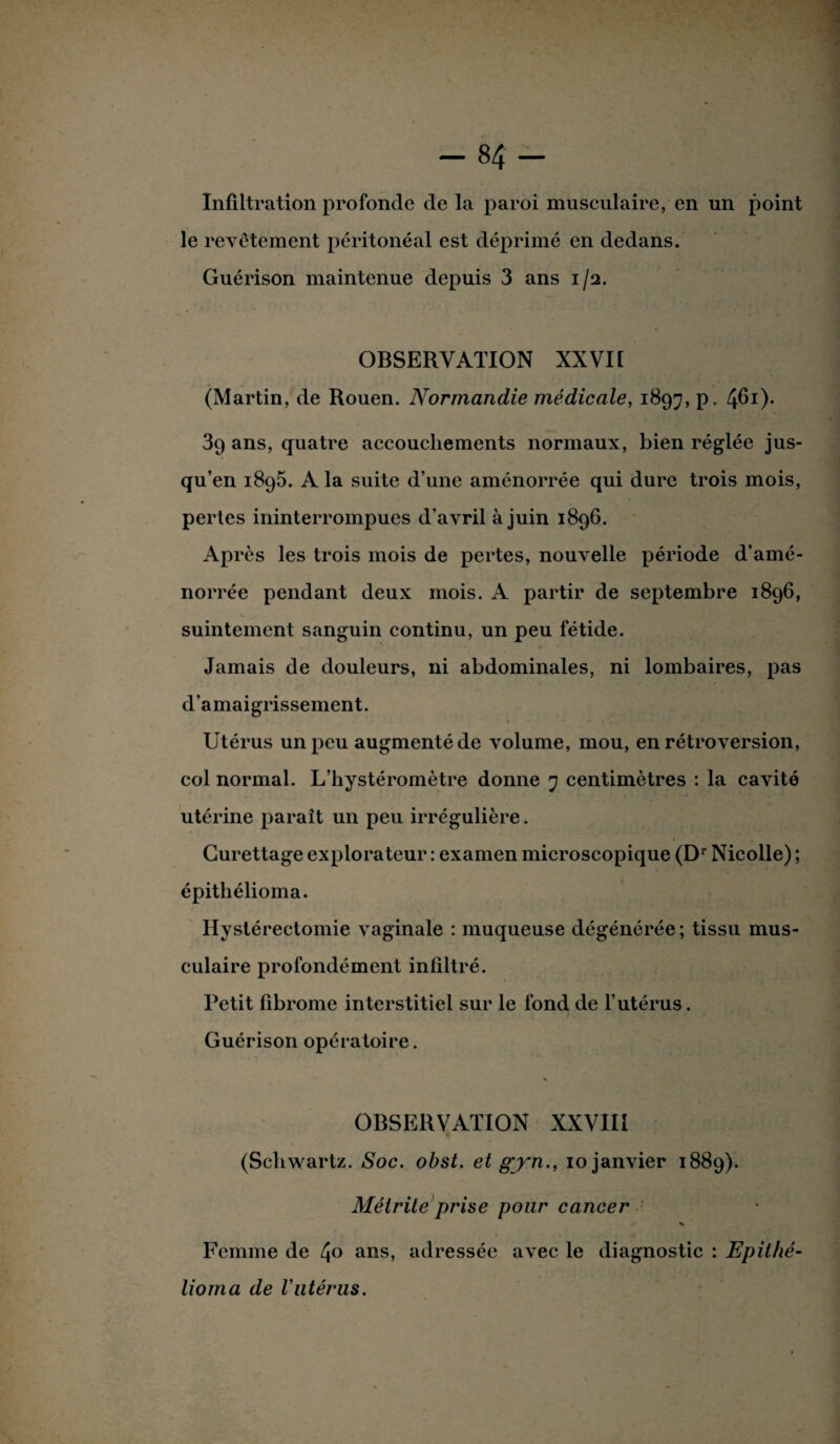 Infiltration profonde de la paroi musculaire, en un point le revêtement péritonéal est déprimé en dedans. Guérison maintenue depuis 3 ans 1/2. OBSERVATION XXVII (Martin, de Rouen. Normandie médicale, 1897, p. 4^1)* 39 ans, quatre accouchements normaux, bien réglée jus¬ qu’en 1895. A la suite d’une aménorrée qui dure trois mois, pertes ininterrompues d’avril à juin 1896. Après les trois mois de pertes, nouvelle période d’amé- norrée pendant deux mois. A partir de septembre 1896, suintement sanguin continu, un peu fétide. Jamais de douleurs, ni abdominales, ni lombaires, pas d’amaigrissement. Utérus un peu augmenté de volume, mou, en rétroversion, col normal. L’hystéromètre donne 7 centimètres : la cavité utérine paraît un peu irrégulière. Curettage explorateur : examen microscopique (Dr Nicolle) ; épithélioma. Hystérectomie vaginale : muqueuse dégénérée; tissu mus¬ culaire profondément infiltré. Petit fibrome interstitiel sur le fond de l’utérus. Guérison opératoire. \ OBSERVATION XXVIII (Schwartz. Soc. obst. et gjyn., 10 janvier 1889). Mélrite prise pour cancer * Femme de 4° ans, adressée avec le diagnostic : Epithé- lioma de Vutérus.