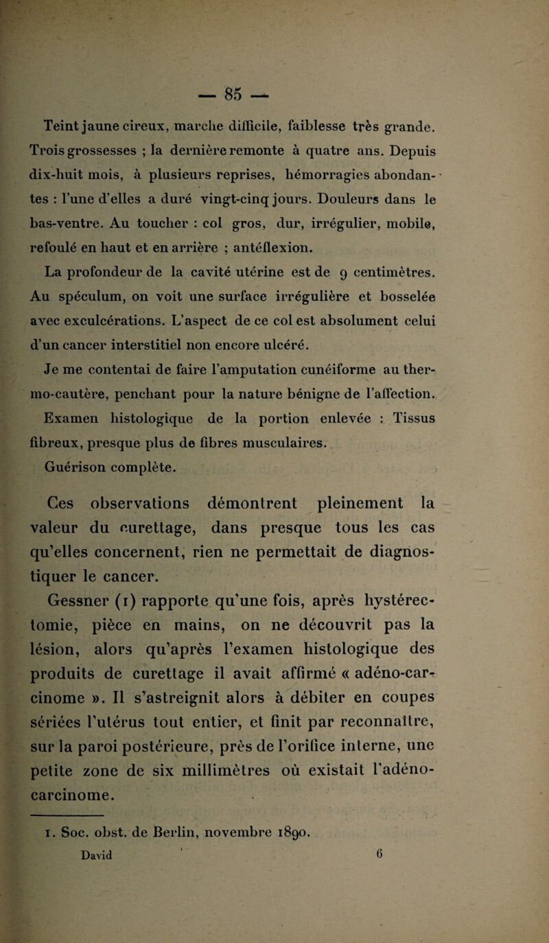 Teint jaune cireux, marche dilïicile, faiblesse très grande. Trois grossesses ; la dernière remonte à quatre ans. Depuis dix-huit mois, à plusieurs reprises, hémorragies abondan- * p tes : l’une d’elles a duré vingt-cinq jours. Douleurs dans le bas-ventre. Au toucher : col gros, dur, irrégulier, mobile, refoulé en haut et en arrière ; antéflexion. La profondeur de la cavité utérine est de 9 centimètres. Au spéculum, on voit une surface irrégulière et bosselée avec exculcérations. L’aspect de ce col est absolument celui d’un cancer interstitiel non encore ulcéré. Je me contentai de faire l’amputation cunéiforme au ther¬ mo-cautère, penchant pour la nature bénigne de l’affection. Examen histologique de la portion enlevée : Tissus fibreux, presque plus de fibres musculaires. Guérison complète. Ces observations démontrent pleinement la valeur du eurettage, dans presque tous les cas qu’elles concernent, rien ne permettait de diagnos¬ tiquer le cancer. Gessner (1) rapporte qu’une fois, après hystérec¬ tomie, pièce en mains, on ne découvrit pas la lésion, alors qu’après l’examen histologique des produits de curettage il avait affirmé « adéno-car- cinome ». Il s’astreignit alors à débiter en coupes sériées l’utérus tout entier, et finit par reconnaître, sur la paroi postérieure, près de l’orifice interne, une petite zone de six millimètres où existait l’adéno¬ carcinome. 1. Soc. obst. de Berlin, novembre 1890.