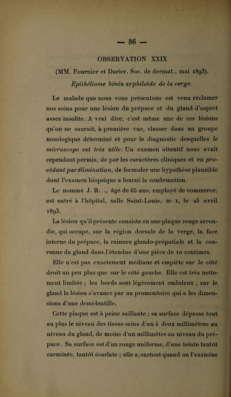 OBSERVATION XXIX (MM. Fournier et Darier. Soc. de dermat., mai 1893). Epithéliome bénin syphiloide de la verge. Le malade que nous vous présentons est venu réclamer nos soins pour une lésion du prépuce et du gland d’aspect assez insolite. A vrai dire, c’est même une de ces lésions qu'on ne saurait, à première vue, classer dans un groupe nosologique déterminé et pour le diagnostic desquelles le microscope est très utile. Un examen attentif nous avait cependant permis, de par les caractères cliniques et en pro¬ cédant par élimination, de formuler une hypothèse plausible dont l'examen biopsique a fourni la confirmation. Le nommé J. R,.., âgé de 65 ans, employé de commerce, est entré à l’hôpital, salle Saint-Louis, n° 1, le 25 avril 1893. La lésion qu’il présente consiste en une plaque rouge arron¬ die, qui occupe, sur la région dorsale de la verge, la face interne du prépuce, la rainure glando-préputiale et la cou¬ ronne du gland dans.l’étendue d’une pièce de 10 centimes. Elle n’est pas exactement médiane et empiète sur le côté * • • ■ * A droit un peu plus que sur le côté gauche. Elle est très nette¬ ment limitée ; les bords sont légèrement onduleux ; sur le gland la lésion s’avance par un promontoire qui a les dimen¬ sions d’une demi-lentille. Cette plaque est à peine saillante ; sa surface dépasse tout au plus le niveau des tissus sains d’un à deux millimètres au niveau du gland, de moins d’un millimètre au niveau du pré¬ puce. Sa surface est d’un rouge uniforme, d’une teinte tantôt carminée, tantôt écarlate ; elle a, surtout quand on l’examine