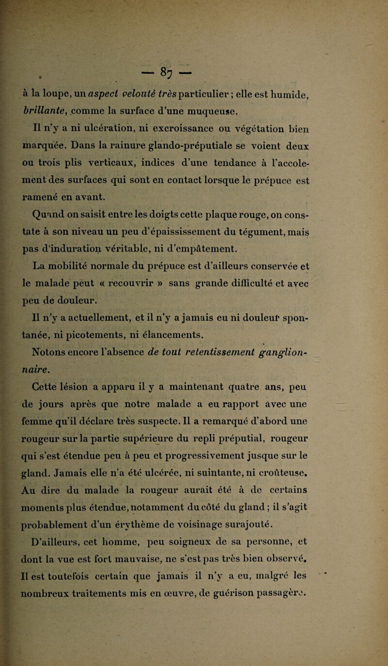 à la loupe, un aspect velouté très particulier ; elle est humide, brillante, comme la surface d’une muqueuse. Il n’y a ni ulcération, ni excroissance ou végétation bien marquée. Dans la rainure glando-préputiale se voient deux ou trois plis verticaux, indices d’une tendance à l’accole- ment des surfaces qui sont en contact lorsque le prépuce est ramené en avant. Quand on saisit entre les doigts cette plaque rouge, on cons- tate à son niveau un peu d’épaississement du tégument, mais pas d’induration véritable, ni d’empâtement. La mobilité normale du prépuce est d’ailleurs conservée et le malade peut « recouvrir » sans grande difficulté et avec peu de douleur. • > * Il n'y a actuellement, et il n’y a jamais eu ni douleur spon¬ tanée, ni picotements, ni élancements. Notons encore l’absence de tout retentissement ganglion¬ naire. Cette lésion a apparu il y a maintenant quatre ans, peu de jours après que notre malade a eu rapport avec une femme qu’il déclare très suspecte. Il a remarqué d’abord une rougeur sur la partie supérieure du repli préputial, rougeur qui s’est étendue peu à peu et progressivement jusque sur le gland. Jamais elle n’a été ulcérée, ni suintante, ni croûteuse. Au dire du malade la rougeur aurait été à de certains moments plus étendue, notamment du côté du gland ; il s’agit probablement d’un érythème de voisinage surajouté. D’ailleurs, cet homme, peu soigneux de sa personne, et dont la vue est fort mauvaise, ne s’est pas très bien observé. Il est toutefois certain que jamais il n’y a eu, malgré les nombreux traitements mis en œuvre, de guérison passagère.