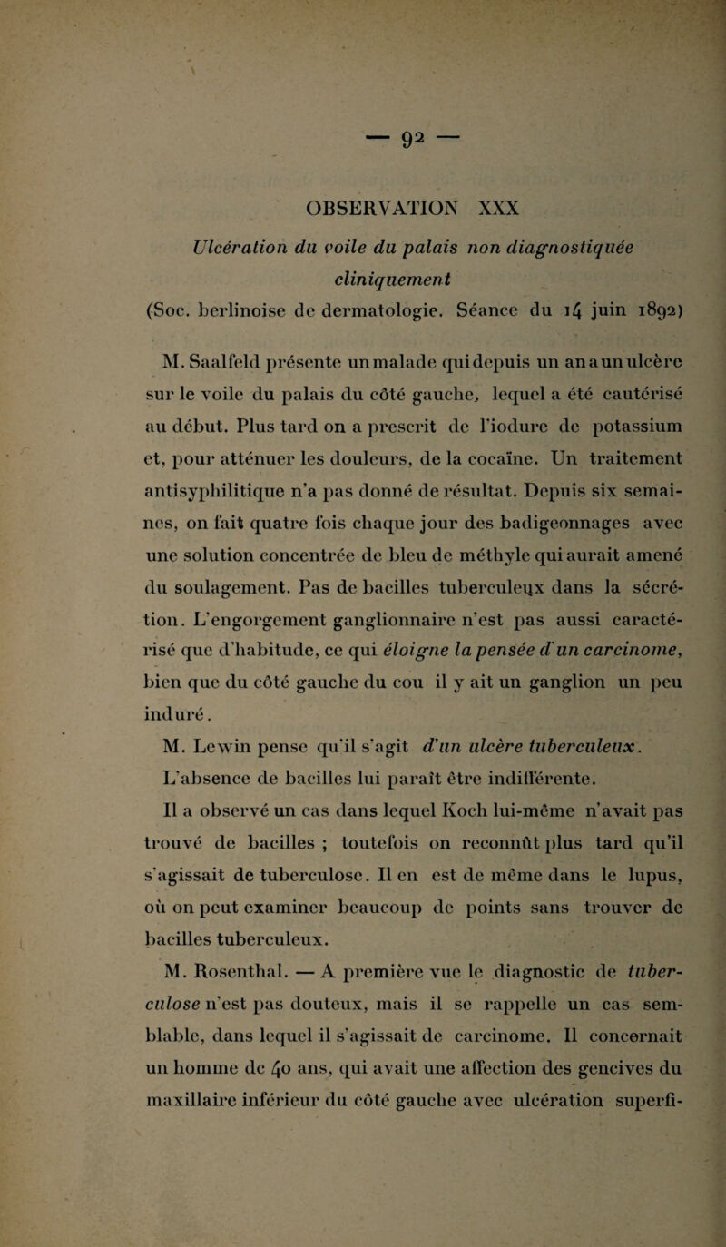 Ulcération du voile du palais non diagnostiquée cliniquement (Soc. berlinoise de dermatologie. Séance du i/} juin 1892) M. Saalfeld présente unmalade quidepuis un anaunulcère sur le voile du palais du côté gauche, lequel a été cautérisé au début. Plus tard on a prescrit de l'iodure de potassium et, pour atténuer les douleurs, de la cocaïne. Un traitement antisyphilitique n’a pas donné de résultat. Depuis six semai¬ nes, on fait quatre fois chaque jour des badigeonnages avec une solution concentrée de bleu de méthyle qui aurait amené du soulagement. Pas de bacilles tuberculeux dans la sécré¬ tion. L'engorgement ganglionnaire n’est pas aussi caracté¬ risé que d’habitude, ce qui éloigne la pensée d'un carcinome, bien que du côté gauche du cou il y ait un ganglion un peu induré. M. Lewin pense qu’il s'agit d'un ulcère tuberculeux. L’absence de bacilles lui paraît être indifférente. Il a observé un cas dans lequel Koch lui-même n’avait pas trouvé de bacilles ; toutefois on reconnut plus tard qu’il s'agissait de tuberculose. Il en est de même dans le lupus, où on peut examiner beaucoup de points sans trouver de bacilles tuberculeux. M. Rosenthal. — A première vue le diagnostic de tuber¬ culose n'est pas douteux, mais il se rappelle un cas sem¬ blable, dans lequel il s’agissait de carcinome. Il concernait un homme de 40 ans, qui avait une affection des gencives du maxillaire inférieur du côté gauche avec ulcération superfi-