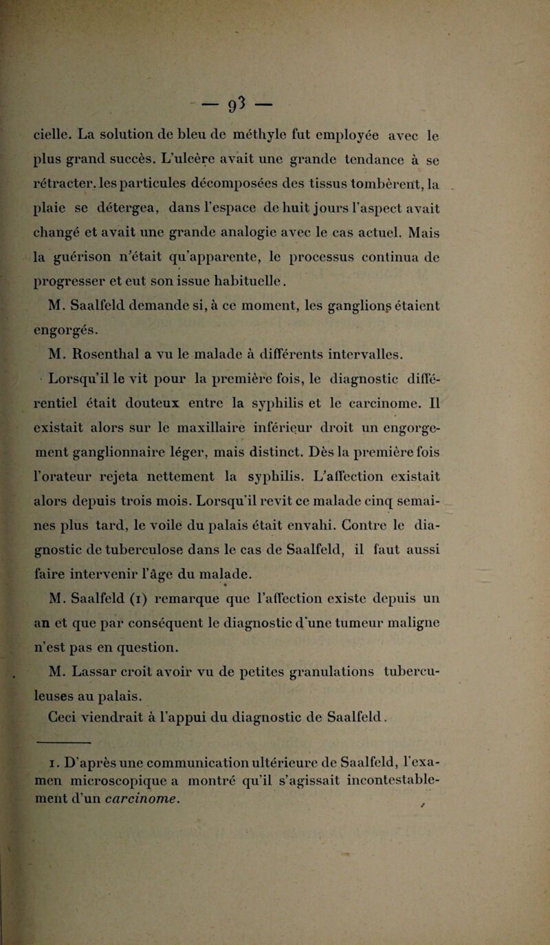 cielle. La solution de bleu de méthyle fut employée avec le plus grand succès. L’ulcère avait une grande tendance à se rétracter, les particules décomposées des tissus tombèrent, la plaie se détergea, dans l’espace de huit jours l’aspect avait changé et avait une grande analogie avec le cas actuel. Mais la guérison n’était qu’apparente, le processus continua de t progresser et eut son issue habituelle. M. Saalfeld demande si, à ce moment, les ganglions étaient engorgés. M. Rosenthal a vu le malade à différents intervalles. • Lorsqu’il le vit pour la première fois, le diagnostic diffé¬ rentiel était douteux entre la syphilis et le carcinome. Il existait alors sur le maxillaire inférieur droit un engorge¬ ment ganglionnaire léger, mais distinct. Dès la première fois l’orateur rejeta nettement la syphilis. L’affection existait alors depuis trois mois. Lorsqu'il revit ce malade cinq semai¬ nes plus tard, le voile du palais était envahi. Contre le dia¬ gnostic de tuberculose dans le cas de Saalfeld, il faut aussi faire intervenir l’âge du malade. ’ * M. Saalfeld (i) remarque que l’affection existe depuis un an et que par conséquent le diagnostic d'une tumeur maligne n’est pas en question. M. Lassar croit avoir vu de petites granulations tubercu¬ leuses au palais. Ceci viendrait à l’appui du diagnostic de Saalfeld. i. D'après une communication ultérieure de Saalfeld, l’exa¬ men microscopique a montré qu’il s’agissait incontestable¬ ment d’un carcinome.