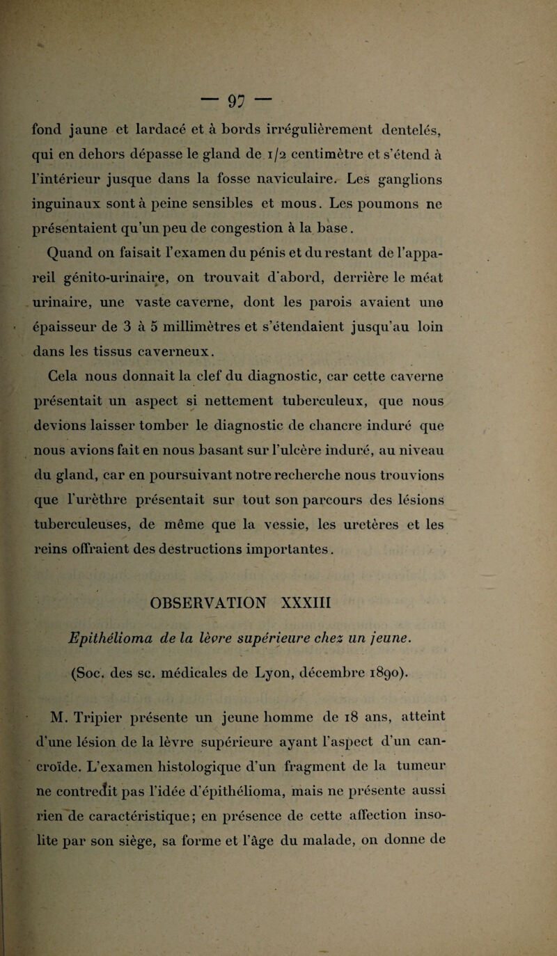 — 9? — fond jaune et lardacé et à bords irrégulièrement dentelés, qui en dehors dépasse le gland de.1/2 centimètre et s’étend à l’intérieur jusque dans la fosse naviculaire. Les ganglions inguinaux sont à peine sensibles et mous. Les poumons ne présentaient qu’un peu de congestion à la base. Quand on faisait l’examen du pénis et du restant de l’appa¬ reil génito-urinaire, on trouvait d'abord, derrière le méat urinaire, une vaste caverne, dont les parois avaient une épaisseur de 3 à 5 millimètres et s’étendaient jusqu’au loin dans les tissus caverneux. Cela nous donnait la clef du diagnostic, car cette caverne présentait un aspect si nettement tuberculeux, que nous devions laisser tomber le diagnostic de chancre induré que nous avions fait en nous basant sur l’ulcère induré, au niveau du gland, car en poursuivant notre recherche nous trouvions que l’urèthre présentait sur tout son parcours des lésions tuberculeuses, de même que la vessie, les uretères et les reins offraient des destructions importantes. OBSERVATION XXXIII Epithélioma de la lèvre supérieure chez un jeune. (Soc. des sc. médicales de Lyon, décembre 1890). M. Tripier présente un jeune homme de 18 ans, atteint d’une lésion de la lèvre supérieure ayant l’aspect d’un can- croïde. L’examen histologique d’un fragment de la tumeur ne contredit pas l’idée d’épithélioma, mais ne présente aussi rien de caractéristique ; en présence de cette affection inso¬ lite par son siège, sa forme et l’âge du malade, on donne de