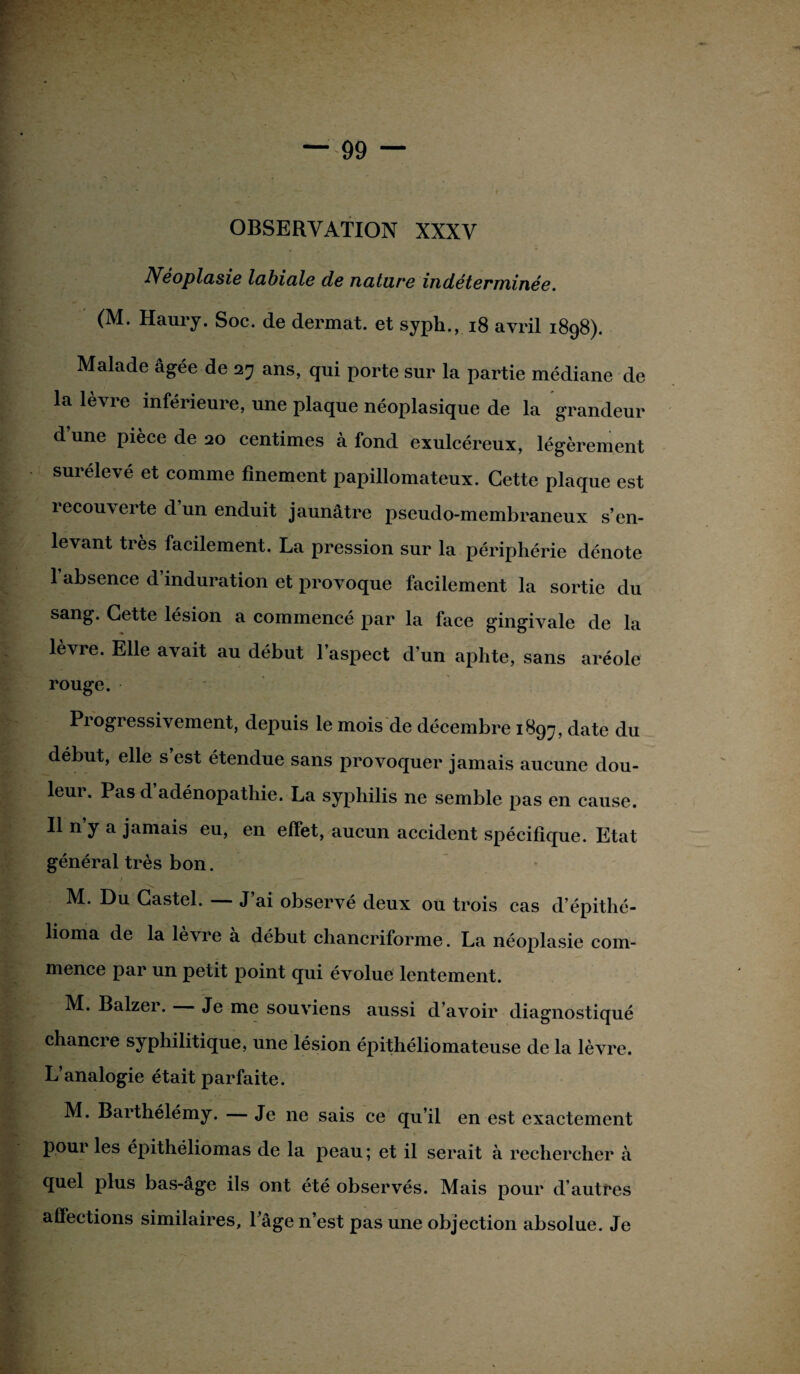 \ OBSERVATION XXXV Néoplasie labiale de nature indéterminée. (M. Haury. Soc. de dermat. et syph., 18 avril 1898). Malade âgée de 27 ans, qui porte sur la partie médiane de la lèvre inférieure, une plaque néoplasique de la grandeur d’une pièce de 20 centimes à fond exulcéreux, légèrement surélevé et comme finement papillomateux. Cette plaque est recouverte d’un enduit jaunâtre pseudo-membraneux s’en¬ levant très facilement. La pression sur la périphérie dénote l’absence d’induration et provoque facilement la sortie du sang. Cette lésion a commence par la face gingivale de la lèvre. Elle avait au début l’aspect d’un aphte, sans aréole rouge. Pi ogressivement, depuis le mois de décembre 1897, date du début, elle s est étendue sans provoquer jamais aucune dou¬ leur. Pas d’adénopathie. La syphilis ne semble pas en cause. Il n’y a jamais eu, en effet, aucun accident spécifique. Etat général très bon. ' -* ti M. Du Castel. — J’ai observé deux ou trois cas d’épithé- lioma de la lèvre à début chancriforme. La néoplasie com- mence par un petit point qui évolue lentement. M. Balzer. Je me souviens aussi d’avoir diagnostiqué chancre syphilitique, une lésion épithéliomateuse de la lèvre. L’analogie était parfaite. M. Barthélémy. — Je ne sais ce qu’il en est exactement pour les épithéliomas de la peau ; et il serait à rechercher à quel plus bas-âge ils ont été observés. Mais pour d’autres affections similaires, l’âge n’est pas une objection absolue. Je