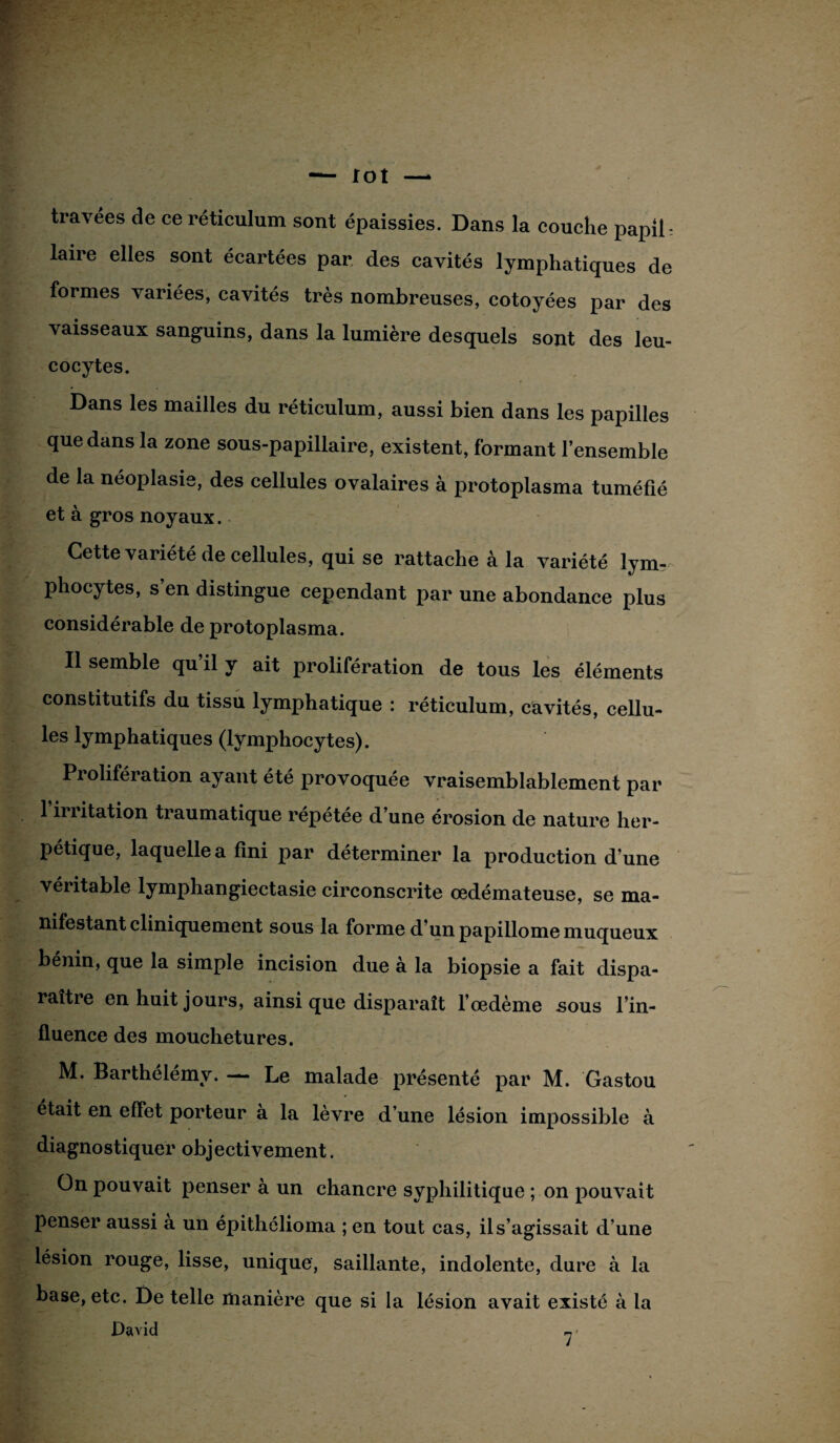 travées de ce réticulum sont épaissies. Dans la couche papil laire elles sont écartées par des cavités lymphatiques de formes variées, cavités très nombreuses, côtoyées par des vaisseaux sanguins, dans la lumière desquels sont des leu- cocytes. Dans les mailles du réticulum, aussi bien dans les papilles que dans la zone sous-papillaire, existent, formant l’ensemble de la néoplasie, des cellules ovalaires à protoplasma tuméfié et à gros noyaux. Cette variété de cellules, qui se rattache à la variété lym¬ phocytes, s’en distingue cependant par une abondance plus considérable de protoplasma. Il semble qu’il y ait prolifération de tous les éléments constitutifs du tissu lymphatique : réticulum, cavités, cellu¬ les lymphatiques (lymphocytes). Prolifération ayant été provoquée vraisemblablement par l’irritation traumatique répétée d’une érosion de nature her¬ pétique, laquelle a fini par déterminer la production d'une véritable lymphangiectasie circonscrite œdémateuse, se ma¬ nifestant cliniquement sous la forme d’un papillome muqueux bénin, que la simple incision due à la biopsie a fait dispa- raitie en huit jours, ainsi que disparaît l’œdème sous l’in¬ fluence des mouchetures. M. Barthélémy. — Le malade présenté par M. Gastou était en effet porteur a la lèvre d’une lésion impossible à diagnostiquer objectivement. On pouvait penser à un chancre syphilitique ; on pouvait penser aussi a un épithélioma ; en tout cas, il s’agissait d’une lésion rouge, lisse, unique, saillante, indolente, dure à la base, etc. De telle manière que si la lésion avait existé à la David ri