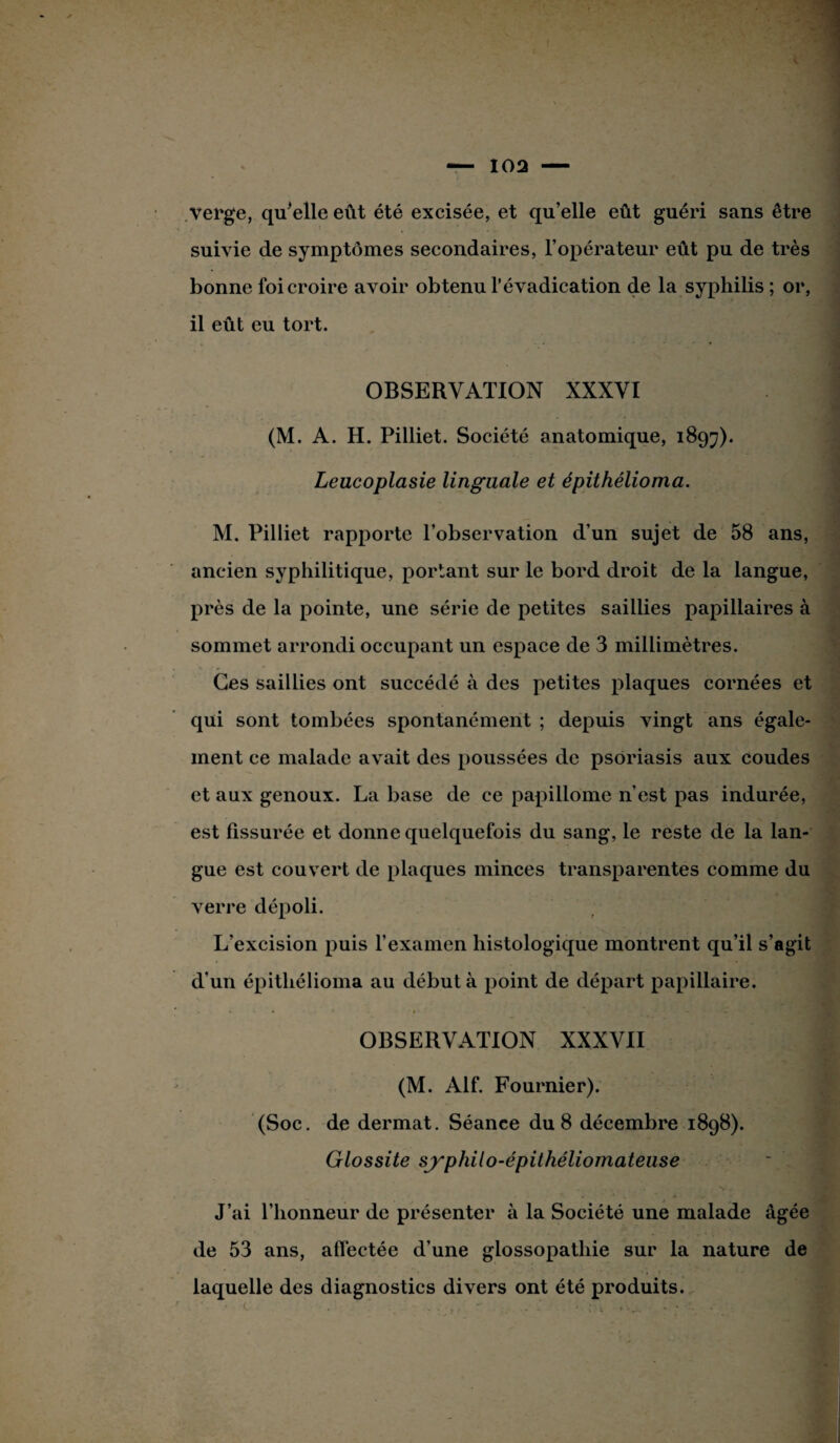 verge, quelle eut été excisée, et qu’elle eût guéri sans être suivie de symptômes secondaires, l’opérateur eût pu de très bonne foi croire avoir obtenu l’évadication de la syphilis ; or, il eût eu tort. OBSERVATION XXXVI (M. A. H. Pilliet. Société anatomique, 189^). Leucoplasie linguale et épithélioma. M. Pilliet rapporte l’observation d’un sujet de 58 ans, ancien syphilitique, portant sur le bord droit de la langue, près de la pointe, une série de petites saillies papillaires à sommet arrondi occupant un espace de 3 millimètres. Ces saillies ont succédé à des petites plaques cornées et qui sont tombées spontanément ; depuis vingt ans égale¬ ment ce malade avait des poussées de psoriasis aux coudes et aux genoux. La base de ce papillome n’est pas indurée, est fissurée et donne quelquefois du sang, le reste de la lan¬ gue est couvert de plaques minces transparentes comme du verre dépoli. L’excision puis l’examen histologique montrent qu’il s’agit d’un épithélioma au débuta point de départ papillaire. OBSERVATION XXXVII (M. Alf. Fournier). (Soc. de dermat. Séance du 8 décembre 1898). Glossite sjyphilo-épithéliomatease • „ • > \ ^ 1 ^ ‘ , J’ai l’honneur de présenter à la Société une malade âgée de 53 ans, affectée d’une glossopatliie sur la nature de laquelle des diagnostics divers ont été produits.