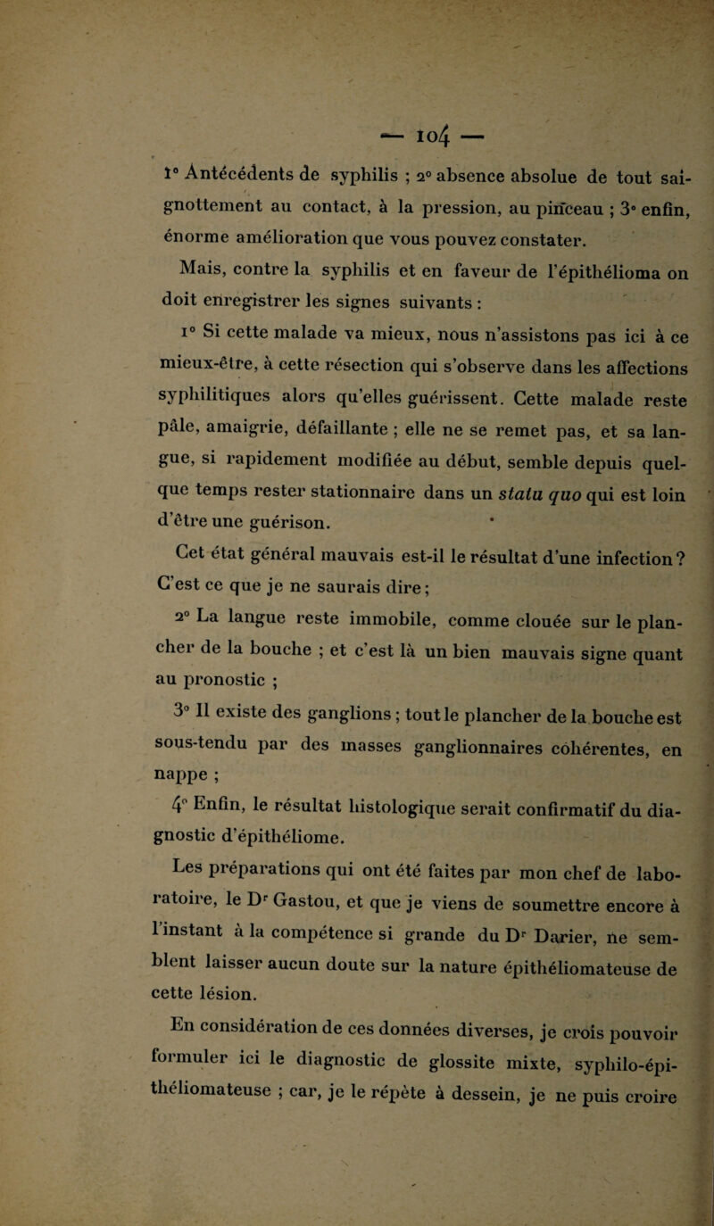 1° Antécédents de syphilis ; i° absence absolue de tout sai- / gnottement au contact, à la pression, au pinceau ; 3° enfin, énorme amélioration que vous pouvez constater. Mais, contre la syphilis et en faveur de l’épithélioma on doit enregistrer les signes suivants : i° Si cette malade va mieux, nous n’assistons pas ici à ce mieux-être, à cette résection qui s’observe dans les affections syphilitiques alors qu’elles guérissent. Cette malade reste pale, amaigrie, défaillante ; elle ne se remet pas, et sa lan¬ gue, si rapidement modifiée au début, semble depuis quel¬ que temps restei stationnaire dans un statu quo qui est loin d’être une guérison. Cet état général mauvais est-il le résultat d’une infection? C est ce que je ne saurais dire; 2° La langue reste immobile, comme clouée sur le plan¬ cher de la bouche ; et c’est là un bien mauvais signe quant au pronostic ; 3° Il existe des ganglions ; tout le plancher de la bouche est sous-tendu par des masses ganglionnaires cohérentes, en nappe ; 4° Enfin, le résultat histologique serait confirmatif du dia¬ gnostic d'épithéliome. Les préparations qui ont été faites par mon chef de labo¬ ratoire, le Dr Gastou, et que je viens de soumettre encore à 1 instant à la compétence si grande du Dr Darier, île sem¬ blent laisser aucun doute sur la nature épithéliomateuse de cette lésion. En considération de ces données diverses, je crois pouvoir formuler ici le diagnostic de glossite mixte, syphilo-épi- théliomateuse ; car, je le répète à dessein, je ne puis croire N