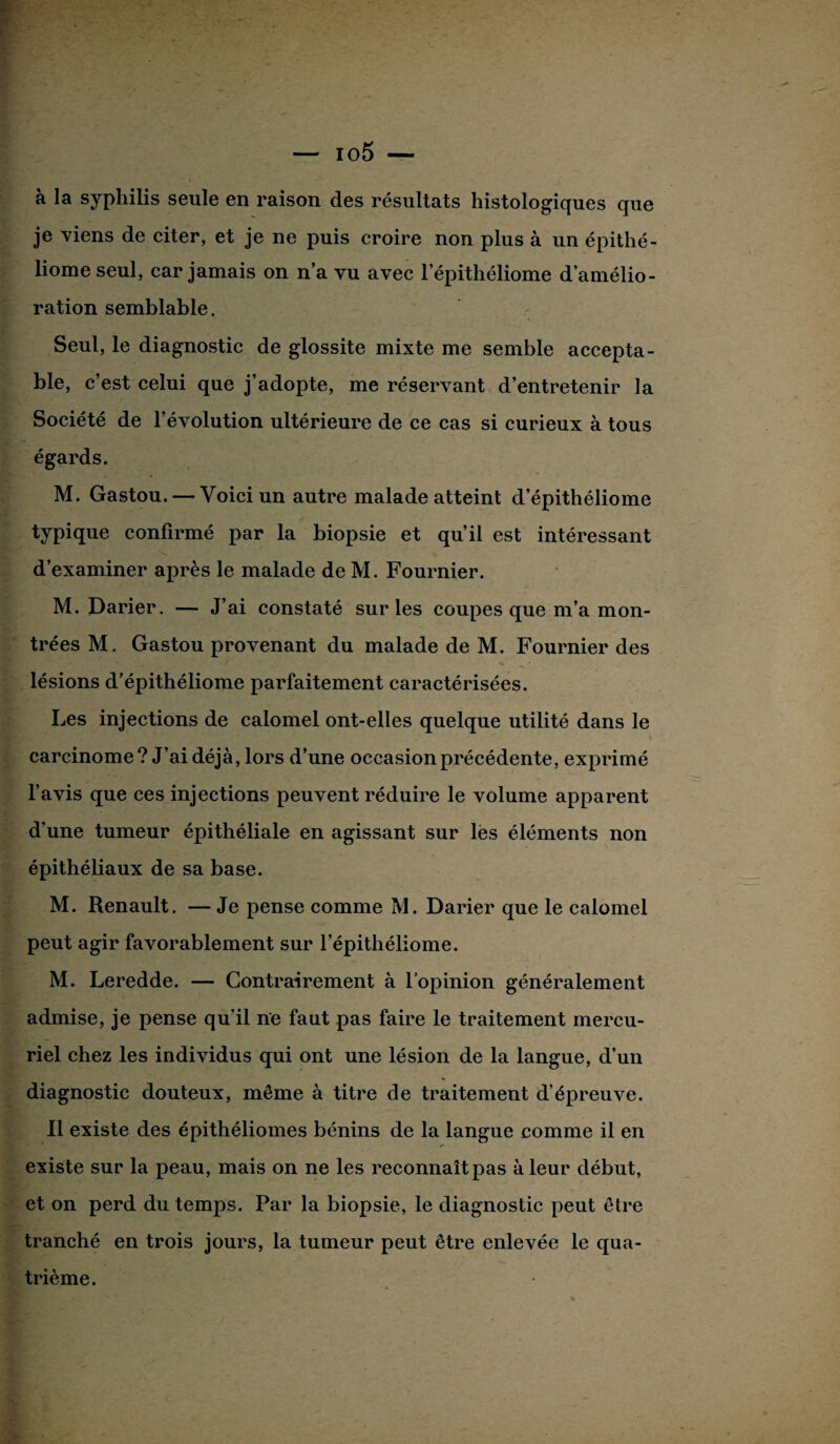 a la syphilis seule en raison des résultats histologiques que je viens de citer, et je ne puis croire non plus à un épithé- liome seul, car jamais on n’a vu avec 1’épithéliome d’amélio¬ ration semblable. Seul, le diagnostic de glossite mixte me semble accepta¬ ble, c’est celui que j’adopte, me réservant d’entretenir la Société de l’évolution ultérieure de ce cas si curieux à tous égards. M. Gastou. — Voici un autre malade atteint d’épithéliome typique confirmé par la biopsie et qu’il est intéressant d’examiner après le malade de M. Fournier. M. Darier. — J’ai constaté sur les coupes que m’a mon¬ trées M. Gastou provenant du malade de M. Fournier des lésions d’épithéliome parfaitement caractérisées. Les injections de calomel ont-elles quelque utilité dans le carcinome? J’ai déjà, lors d’une occasion précédente, exprimé l’avis que ces injections peuvent réduire le volume apparent d’une tumeur épithéliale en agissant sur lès éléments non épithéliaux de sa base. M. Renault. — Je pense comme M. Darier que le calomel peut agir favorablement sur l’épithéliome. M. Leredde. — Contrairement à l’opinion généralement admise, je pense qu’il ne faut pas faire le traitement mercu¬ riel chez les individus qui ont une lésion de la langue, d’un diagnostic douteux, même à titre de traitement d’épreuve. Il existe des épithéliomes bénins de la langue comme il en existe sur la peau, mais on ne les reconnaît pas à leur début, et on perd du temps. Par la biopsie, le diagnostic peut être tranché en trois jours, la tumeur peut être enlevée le qua¬ trième.