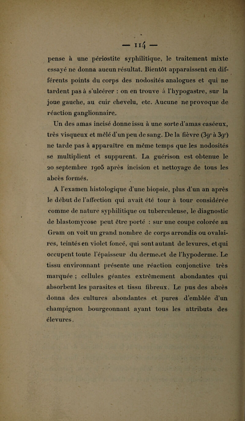 t — 114 — pense à une périostite syphilitique, le traitement mixte essayé ne donna aucun résultat. Bientôt apparaissent en dif¬ férents points du corps des nodosités analogues et qui ne tardent pas à s’ulcérer : on en trouve à l’hypogastre, sur la joue gauche, au cuir chevelu, etc. Aucune ne provoque de réaction ganglionnaire. Un des amas incisé donne issu à une sorte d’amas caséeux, très visqueux et mêlé d’un peu de sang. De la fièvre (39° à 39°) ne tarde pas à apparaître en même temps que les nodosités se multiplient et suppurent. La guérison est obtenue le 20 septembre 1905 après incision et nettoyage de tous les abcès formés. A l’examen histologique d’une biopsie, plus d'un an après le début de l’affection qui avait été tour à tour considérée comme de nature syphilitique ou tuberculeuse, le diagnostic de blastomycose peut être porté : sur une coupe colorée au Gram on voit un grand nombre de corps arrondis ou ovalai¬ res, teintés en violet foncé, qui sont autant de levures, et qui occupent toute l’épaisseur du derme^et de l’hypoderme. Le tissu environnant présente une réaction conjonctive très marquée ; cellules géantes extrêmement abondantes qui absorbent les parasites et tissu fibreux. Le pus des abcès donna des cultures abondantes et pures d’emblée d’un champignon bourgeonnant ayant tous les attributs des élevures.