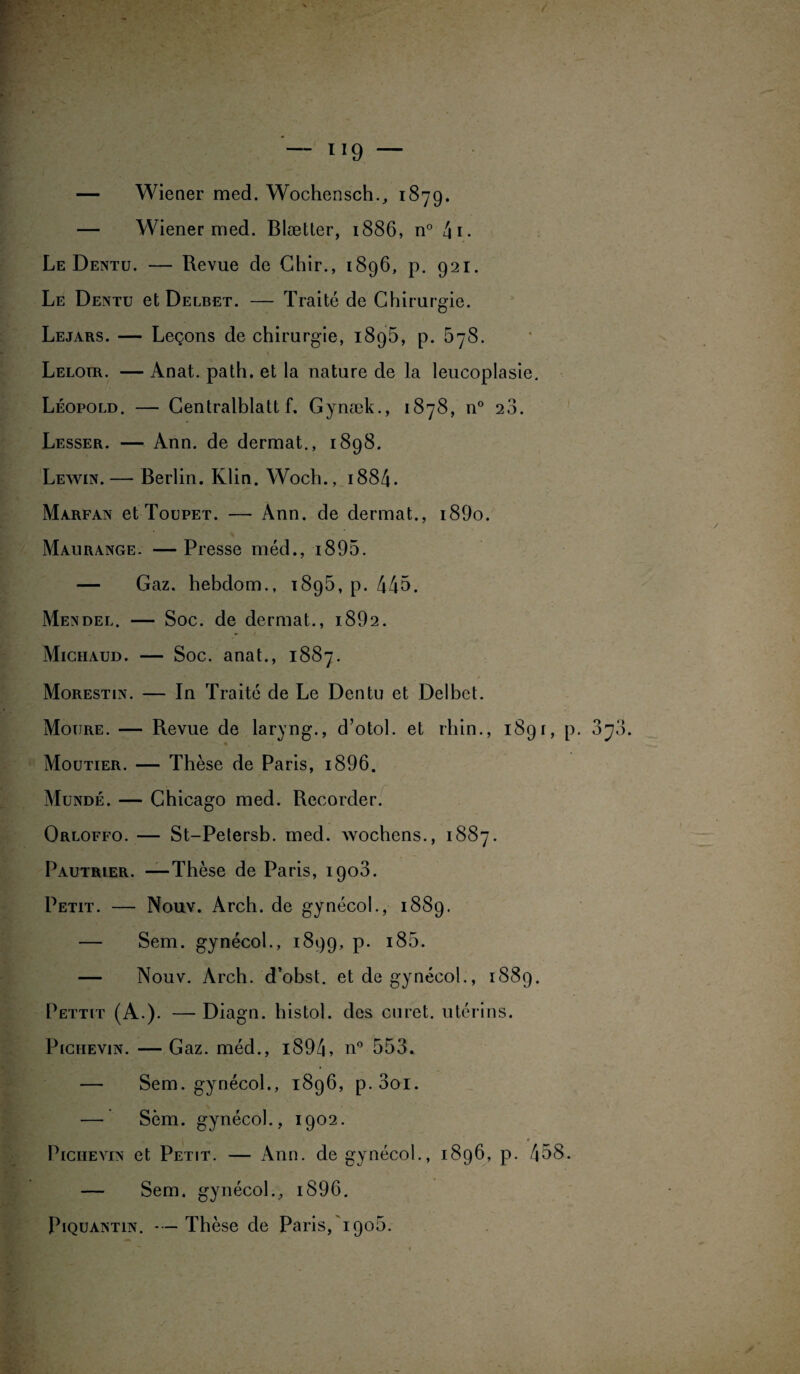— 1 !9 — — Wiener med. Wochensch., 1879. — Wiener med. Blætter, 1886, n° 4 1 • Le Dentu. — Revue de Chir., 1896, p. 921. Le Dentu et Delbet. — Traité de Chirurgie. Lejars. — Leçons de chirurgie, 1895, p. 678. Leloir. — Anat. path. et la nature de la leucoplasie. Léopold. — Centralisait f. Gynæk., 1878, n° 28. Lesser. — Ann. de dermat., 1898. Lewin.— Berlin. Klin. Woch., 1884- Marfan et Toupet. — Ann. de dermat., i89o. Maurange. — Presse méd., 1895. — Gaz. hebdom., 1895, p. 445. Mendel. — Soc. de dermat., i892. Miciiaud. — Soc. anat., 1887. Morestin. — In Traité de Le Dentu et Delbet. Moijre. — Revue de laryng., d’otol. et rhin., 189 r, p. Moutier. — Thèse de Paris, i896. Mundé. — Chicago med. Recorder. Orloffo. — St-Petersb. med. wochens., 1887. Pautrier. —Thèse de Paris, 1908. Petit. — Nouv. Arch. de gynécol., 1889. — Sem. gynécol., 1899, P- *85. — Nouv. Arch. d’obst. et de gynécol., 1889. Pettit (A.). — Diagn. histol. des curet. utérins. PiciiEviN. — Gaz. méd., i894, n° 553. — Sem. gynécol., 1896, p.3oi. — Sèm. gynécol., 1902. Pichevin et Petit. — Ann. de gynécol., 1896, p. 458. — Sem. gynécol., i896. Piquantin. *•— Thèse de Paris, 190b. - /