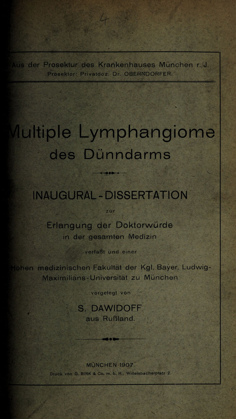 s der Prosektur des Krankenhauses München r,/J, Prosektor: Privatdoz. Dr. OBERNDORFER. ultiple Lymphangiome des Dünndarms INAUGURAL - DISSERTATION zur 7F, Erlangung der Doktorwürde in der gesamten Medizin verfaßt und einer hen medizinischen Fakultät der Kgl. Bayer. Ludwig Maximilians-Universität zu München vorgelegt von S. DAWIDOFF * ■ - ‘ ■' aus Rußland. MÜNCHEN 1907.