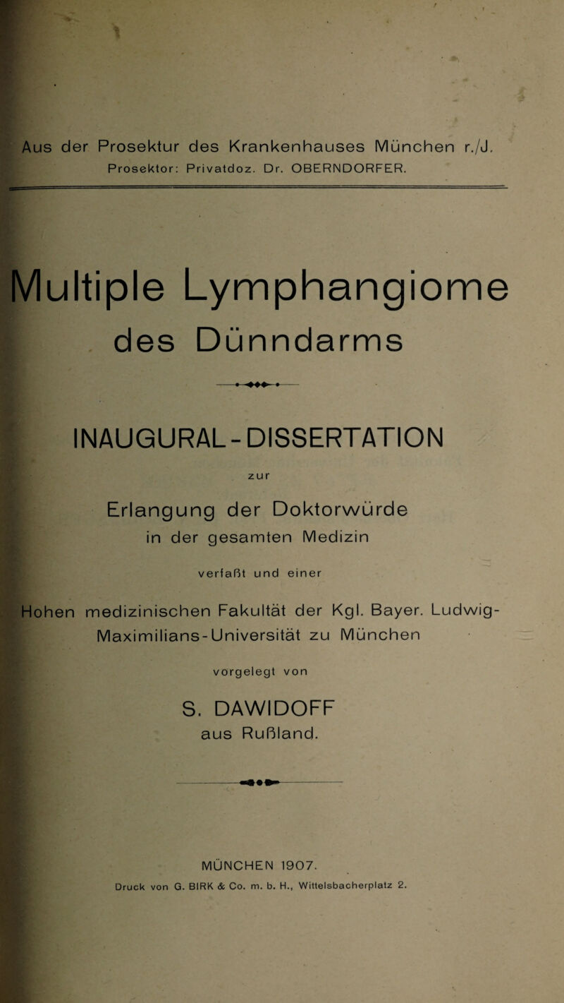 Aus der Prosektur des Krankenhauses München r./J, Prosektor: Privatdoz. Dr. OBERNDORFER. Multiple Lymphangiome des Dünndarms I INAUGURAL-DISSERTATION zur Erlangung der Doktorwürde in der gesamten Medizin verfaßt und einer Hohen medizinischen Fakultät der Kgl. Bayer. Ludwig- Maximilians-Universität zu München vorgelegt von S. DAWIDOFF aus Rußland. MÜNCHEN 1907. Druck von G. BIRK & Co. m. b. H., Wittelsbacherplatz 2.