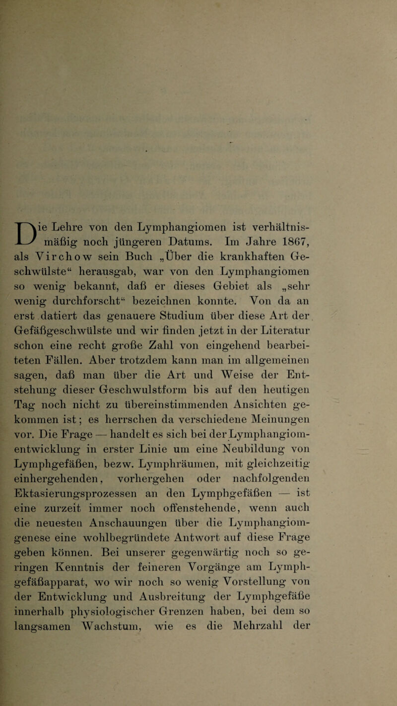 Die Lehre von den Lymphangiomen ist verhältnis¬ mäßig noch jüngeren Datums. Im Jahre 1867, als Yirchow sein Buch „Über die krankhaften Ge¬ schwülste“ herausgab, war von den Lymphangiomen so wenig bekannt, daß er dieses Gebiet als „sehr wenig durchforscht“ bezeichnen konnte. Von da an erst datiert das genauere Studium über diese Art der Gefäßgeschwülste und wir finden jetzt in der Literatur schon eine recht große Zahl von eingehend bearbei¬ teten Fällen. Aber trotzdem kann man im allgemeinen sagen, daß man über die Art und Weise der Ent¬ stehung dieser Geschwulstform bis auf den heutigen Tag noch nicht zu übereinstimmenden Ansichten ge¬ kommen ist; es herrschen da verschiedene Meinungen vor. Die Frage — handelt es sich bei der Lymphangiom¬ entwicklung in erster Linie um eine Neubildung von Lymphgefäßen, bezw. Lymphräumen, mit gleichzeitig einhergehenden, vorhergehen oder nachfolgenden Ektasierungsprozessen an den Lymphgefäßen — ist eine zurzeit immer noch offenstehende, wenn auch die neuesten Anschauungen über die Lymphangiom¬ genese eine wohlbegründete Antwort auf diese Frage geben können. Bei unserer gegenwärtig noch so ge¬ ringen Kenntnis der feineren Vorgänge am Lymph¬ gefäßapparat, wo wir noch so wenig Vorstellung von der Entwicklung und Ausbreitung der Lymphgefäße innerhalb physiologischer Grenzen haben, bei dem so langsamen Wachstum, wie es die Mehrzahl der