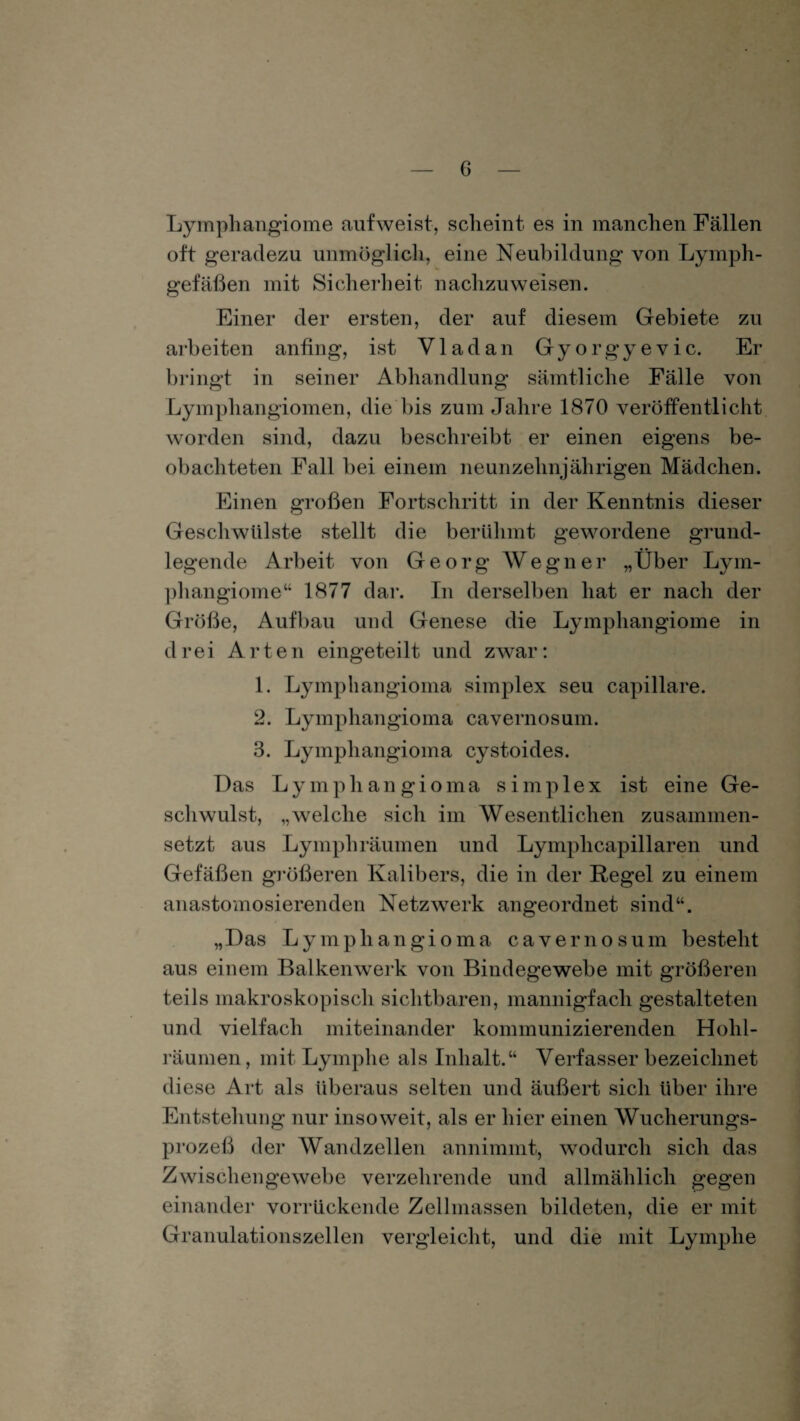Lymphangiome auf weist, scheint es in manchen Fällen oft geradezu unmöglich, eine Neubildung von Lymph¬ gefäßen mit Sicherheit nachzuweisen. Einer der ersten, der auf diesem Gebiete zu arbeiten anfing, ist V1 adan Gyorgyevic. Er bringt in seiner Abhandlung sämtliche Fälle von Lymphangiomen, die bis zum Jahre 1870 veröffentlicht worden sind, dazu beschreibt er einen eigens be¬ obachteten Fall bei einem neunzehnjährigen Mädchen. Einen großen Fortschritt in der Kenntnis dieser Geschwülste stellt die berühmt gewordene grund¬ legende Arbeit von Georg Wegner „Über Lym¬ phangiome“ 1877 dar. In derselben hat er nach der Größe, Aufbau und Genese die Lymphangiome in drei Arten eingeteilt und zwar: 1. Lymphangioma simplex seu capillare. 2. Lymphangioma cavernosum. 3. Lymphangioma cystoides. Das Lymphangioma simplex ist eine Ge¬ schwulst, „welche sich im Wesentlichen zusammen¬ setzt aus Lymphräumen und Lymphcapillaren und Gefäßen größeren Kalibers, die in der Regel zu einem anastomosierenden Netzwerk angeordnet sind“. „Das Lymphangioma cavernosum besteht aus einem Balkenwerk von Bindegewebe mit größeren teils makroskopisch sichtbaren, mannigfach gestalteten und vielfach miteinander kommunizierenden Holil- räumen, mit Lymphe als Inhalt.“ Verfasser bezeichnet diese Art als überaus selten und äußert sich über ihre Entstehung nur insoweit, als er hier einen Wucherungs¬ prozeß der Wandzellen annimmt, wodurch sich das Zwischengewebe verzehrende und allmählich gegen einander vorrückende Zellmassen bildeten, die er mit Granulationszellen vergleicht, und die mit Lymphe
