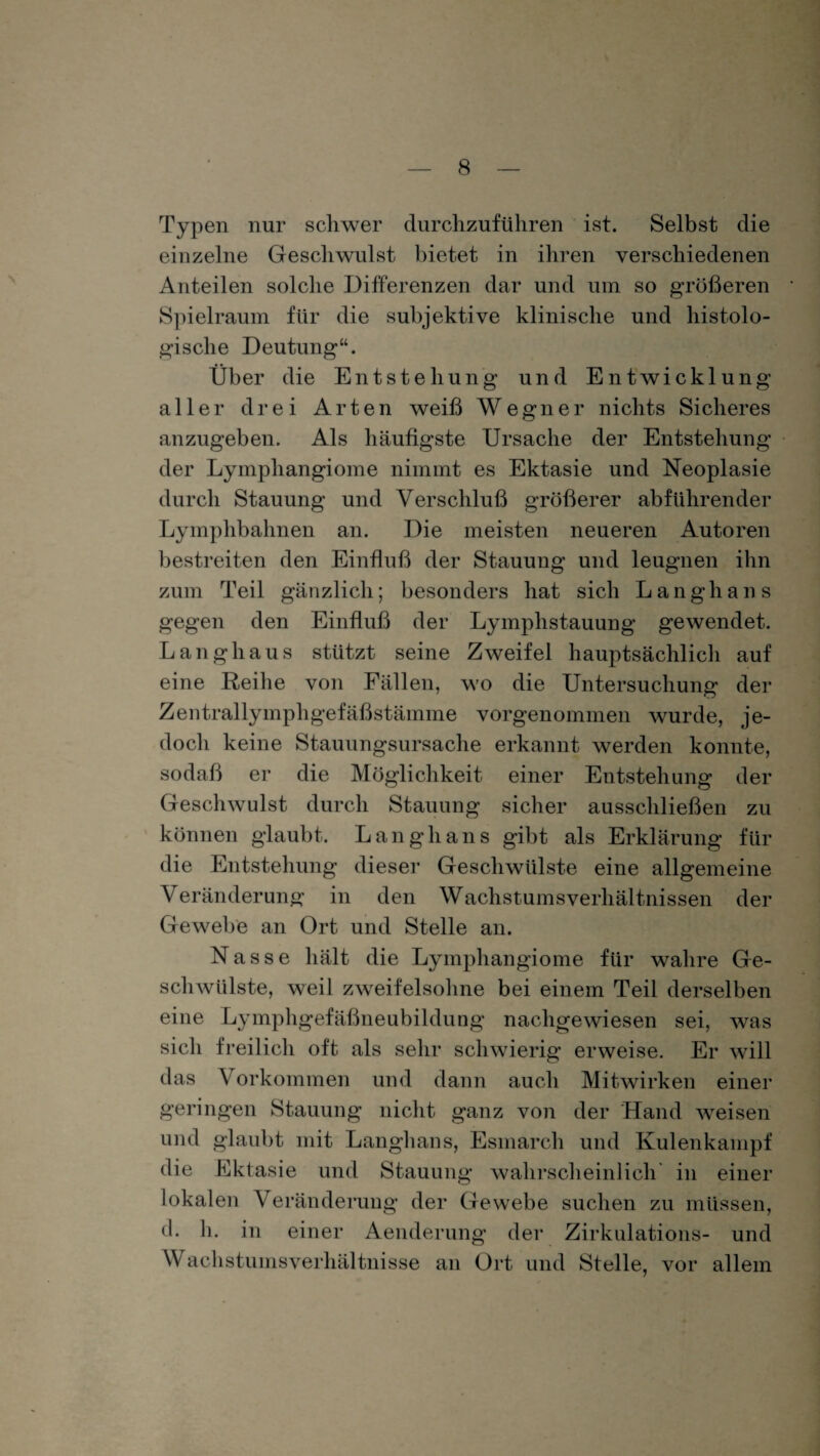 Typen nur schwer durchzuführen ist. Selbst die einzelne Geschwulst bietet in ihren verschiedenen Anteilen solche Differenzen dar und um so größeren Spielraum für die subjektive klinische und histolo¬ gische Deutung“. Über die Entstehung und Entwicklung aller drei Arten weiß Wegner nichts Sicheres anzugeben. Als häufigste Ursache der Entstehung der Lymphangiome nimmt es Ektasie und Neoplasie durch Stauung und Verschluß größerer abführender Lymphbahnen an. Die meisten neueren Autoren bestreiten den Einfluß der Stauung und leugnen ihn zum Teil gänzlich; besonders hat sich Langhaus gegen den Einfluß der Lymphstauung gewendet. Langhaus stützt seine Zweifel hauptsächlich auf eine Reihe von Fällen, wo die Untersuchung der Zentrallymphgefäßstämme vorgenommen wurde, je¬ doch keine Stauungsursache erkannt werden konnte, sodaß er die Möglichkeit einer Entstehung der Geschwulst durch Stauung sicher ausschließen zu können glaubt. Langhaus gibt als Erklärung für die Entstehung dieser Geschwülste eine allgemeine Veränderung in den Wachstumsverhältnissen der Gewebe an Ort und Stelle an. Nasse hält die Lymphangiome für wahre Ge¬ schwülste, weil zweifelsohne bei einem Teil derselben eine Lymphgefäßneubildung nachgewiesen sei, was sich freilich oft als sehr schwierig erweise. Er will das Vorkommen und dann auch Mitwirken einer geringen Stauung nicht ganz von der Hand weisen und glaubt mit Langhaus, Esmarch und Kulenkampf die Ektasie und Stauung wahrscheinlich in einer lokalen Veränderung der Gewebe suchen zu müssen, d. h. in einer Aenderung der Zirkulation- und Wach st umsverhäl tni sse an Ort und Stelle, vor allem