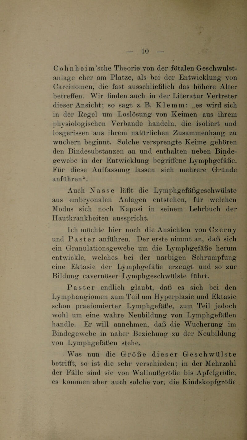 Colinh eim’sche Theorie von der fötalen Geschwulst- anlage eher am Platze, als bei der Entwicklung von Carcinomen, die fast ausschließlich das höhere Alter betreffen. Wir finden auch in der Literatur Vertreter dieser Ansicht; so sagt z. B. Klemm: „es wird sich in der Regel um Loslösung von Keimen aus ihrem physiologischen Verbände handeln, die isoliert und losgerissen aus ihrem natürlichen Zusammenhang zu wuchern beginnt. Solche versprengte Keime gehören den Bindesubstanzen an und enthalten neben Binde- gewebe in der Entwicklung begriffene Lymphgefäße. Für diese Auffassung lassen sich mehrere Gründe an führen Auch Nasse läßt die Lymphgefäßgeschwülste aus embryonalen Anlagen entstehen, für welchen Modus sich noch Kaposi in seinem Lehrbuch der Hautkrankheiten ausspricht. Ich möchte hier noch die Ansichten von Czerny und Paster anführen. Der erste nimmt an, daß sich ein Granulationsgewebe um die Lymphgefäße herum entwickle, welches bei der narbigen Schrumpfung eine Ektasie der Lymphgefäße erzeugt und so zur Bildung cavernöser Lymphgeschwülste führt. Paster endlich glaubt, daß es sich bei den Lymphangiomen zum Teil um Hyperplasie und Ektasie schon praefomierter Lymphgefäße, zum Teil jedoch wohl um eine wahre Neubildung von Lymphgefäßen handle. Er will annehmen, daß die Wucherung im Bindegewebe in naher Beziehung zu der Neubildung von Lymphgefäßen stehe. Was nun die Größe dieser Geschwülste betrifft, so ist die sehr verschieden; in der Mehrzahl der Fälle sind sie von Wallnußgröße bis Apfelgröße, es kommen aber auch solche vor, die Kindskopfgröße