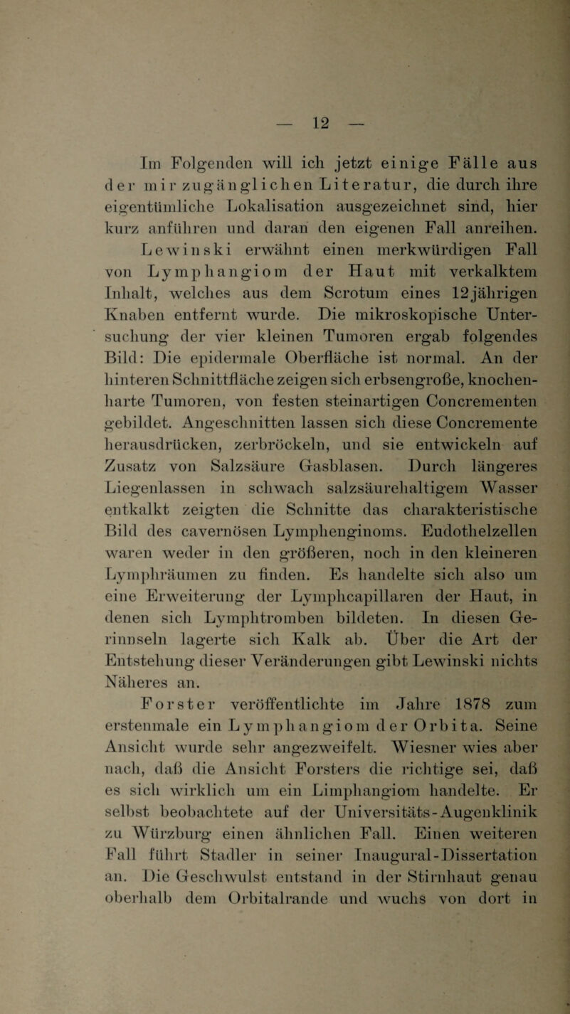 Im Folgenden will ich jetzt einige Fälle aus d e r m i r zu g an glichen Literatur, die durch ihre eigentümliche Lokalisation ausgezeichnet sind, hier kurz anführen und daran den eigenen Fall anreihen. Lewinski erwähnt einen merkwürdigen Fall von Lymphangiom der Haut mit verkalktem Inhalt, welches aus dem Scrotum eines 12jährigen Knaben entfernt wurde. Die mikroskopische Unter¬ suchung der vier kleinen Tumoren ergab folgendes Bild: Die epidermale Oberfläche ist normal. An der hinteren Schnittfläche zeigen sich erbsengroße, knochen¬ harte Tumoren, von festen steinartigen Ooncrementen gebildet. Angeschnitten lassen sich diese Concremente herausdrücken, zerbröckeln, und sie entwickeln auf Zusatz von Salzsäure Gasblasen. Durch längeres Liegenlassen in schwach salzsäurehaltigem Wasser entkalkt zeigten die Schnitte das charakteristische Bild des cavernüsen Lymplienginoms. Eudothelzellen waren weder in den größeren, noch in den kleineren Lymphräuinen zu finden. Es handelte sich also um eine Erweiterung der Lyinphcapillaren der Haut, in denen sich Lymphtromben bildeten. In diesen Ge¬ rinnseln lagerte sich Kalk ab. Über die Art der Entstehung dieser Veränderungen gibt Lewinski nichts Näheres an. Forstei* veröffentlichte im Jahre 1878 zum ersten male ein Lymphangio m d er Orbita. Seine Ansicht wurde sehr angezweifelt. Wiesner wies aber nach, daß die Ansicht Försters die richtige sei, daß es sich wirklich um ein Limphangiom handelte. Er selbst beobachtete auf der Universitäts-Augenklinik zu Wiirzburg einen ähnlichen Fall. Einen weiteren Fall führt Stadler in seiner Inaugural-Dissertation an. Die Geschwulst entstand in der Stirnhaut genau oberhalb dem Orbitalrande und wuchs von dort in