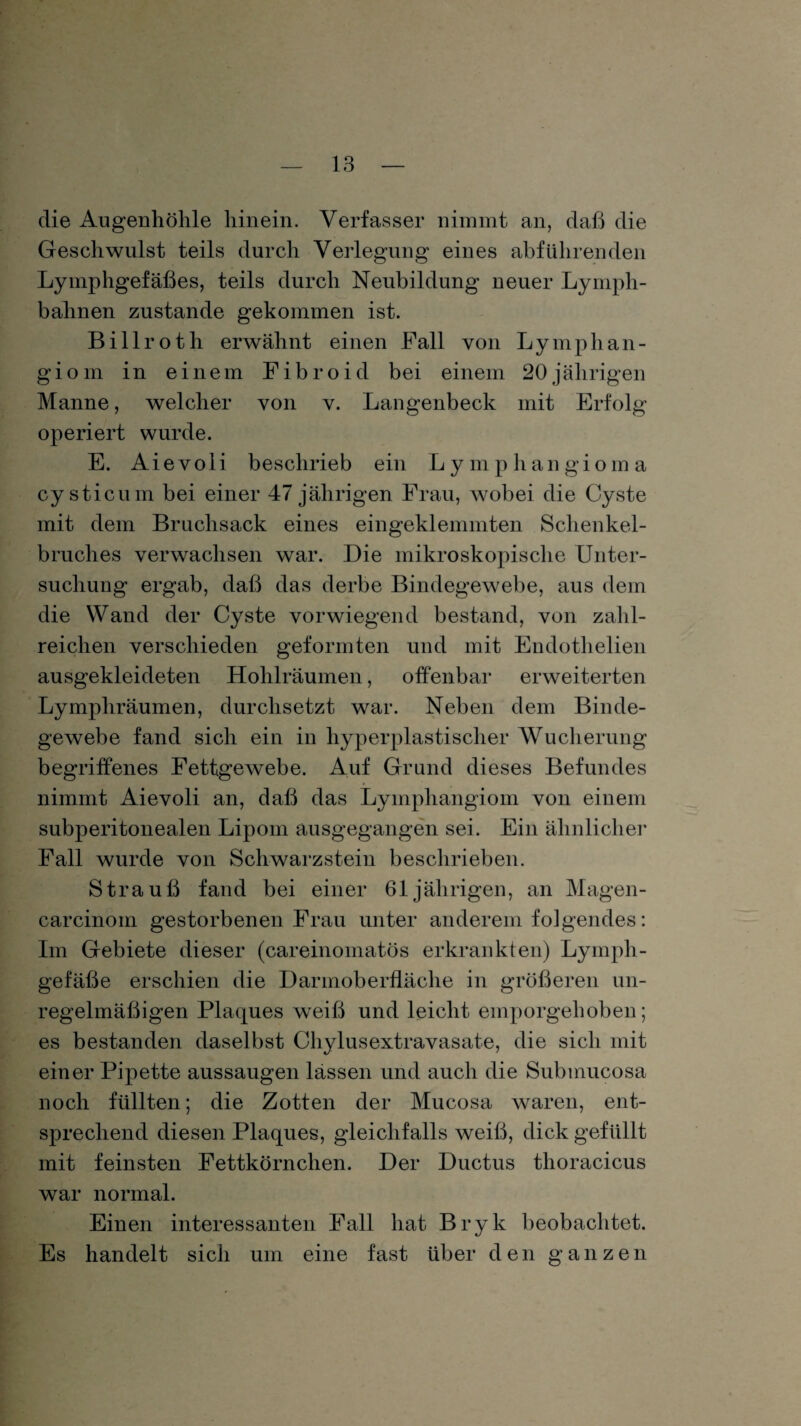 die Augenhöhle hinein. Verfasser nimmt an, daß die Geschwulst teils durch Verlegung eines abführenden Lymphgefäßes, teils durch Neubildung neuer Lymph- bahnen zustande gekommen ist. Billroth erwähnt einen Fall von Lymphan¬ giom in einem Fibroid bei einem 20jährigen Manne, welcher von v. Langenbeck mit Erfolg operiert wurde. E. Aievoli beschrieb ein Lymphangioma cy sticum bei einer 47 jährigen Frau, wobei die Cyste mit dem Bruchsack eines eingeklemmten Schenkel¬ bruches verwachsen war. Die mikroskopische Unter¬ suchung ergab, daß das derbe Bindegewebe, aus dem die Wand der Cyste vorwiegend bestand, von zahl¬ reichen verschieden geformten und mit Endothelien ausgekleideten Hohlräumen, offenbar erweiterten Lympliräumen, durchsetzt war. Neben dem Binde¬ gewebe fand sich ein in hyperplastischer Wucherung begriffenes Fettgewebe. Auf Grund dieses Befundes nimmt Aievoli an, daß das Lymphangiom von einem subperitonealen Lipom ausgegangen sei. Ein ähnliche]’ Fall wurde von Schwarzstein beschrieben. Strauß fand bei einer 61jährigen, an Magen- carcinoin gestorbenen Frau unter anderem folgendes: Im Gebiete dieser (careinoinatös erkrankten) Lymph¬ gefäße erschien die Darmoberfläche in größeren un¬ regelmäßigen Plaques weiß und leicht emporgehoben ; es bestanden daselbst Chylusextravasate, die sich mit einer Pipette aussaugen lassen und auch die Submucosa noch füllten; die Zotten der Mucosa waren, ent¬ sprechend diesen Plaques, gleichfalls weiß, dick gefüllt mit feinsten Fettkörnchen. Der Ductus thoracicus war normal. Einen interessanten Fall hat Bryk beobachtet. Es handelt sich um eine fast über den ganzen