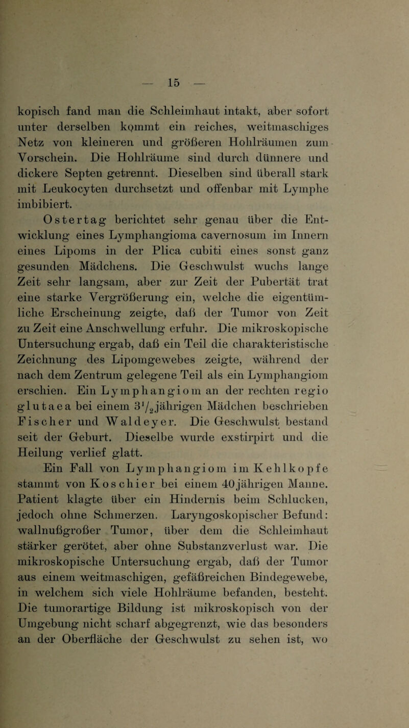 kopisch fand man die Schleimhaut intakt, aber sofort unter derselben kQinint ein reiches, weitmaschiges Netz von kleineren und größeren Hohlräumen zum Vorschein. Die Hohlräume sind durch dünnere und dickere Septen getrennt. Dieselben sind überall stark mit Leukocyten durchsetzt und offenbar mit Lymphe imbibiert. Ostertag berichtet sehr genau über die Ent¬ wicklung eines Lymphangioma cavernosum im Innern eines Lipoms in der Plica cubiti eines sonst ganz gesunden Mädchens. Die Geschwulst wuchs lange Zeit sehr langsam, aber zur Zeit der Pubertät trat eine starke Vergrößerung ein, welche die eigentüm¬ liche Erscheinung zeigte, daß der Tumor von Zeit zu Zeit eine Anschwellung erfuhr. Die mikroskopische Untersuchung ergab, daß ein Teil die charakteristische Zeichnung des Lipomgewebes zeigte, während der nach dem Zentrum gelegene Teil als ein Lymphangiom erschien. Ein Lymphangiom an der rechten regio glutaea bei einem 31/2jährigen Mädchen beschrieben Fischer und Waldeyer. Die Geschwulst bestand seit der Geburt. Dieselbe wurde exstirpirt und die Heilung verlief glatt. Ein Fall von Lymphangiom im Kehlkopfe stammt von Ko schier bei einem 40 jährigen Manne. Patient klagte über ein Hindernis beim Schlucken, jedoch ohne Schmerzen. Laryngoskopischer Befund: wallnußgroßer Tumor, über dem die Schleimhaut stärker gerötet, aber ohne Substanzverlust war. Die mikroskopische Untersuchung ergab, daß der Tumor aus einem weitmaschigen, gefäßreichen Bindegewebe, in welchem sich viele Hohlräume befanden, besteht. Die tumorartige Bildung ist mikroskopisch von der Umgebung nicht scharf abgegrenzt, wie das besonders an der Oberfläche der Geschwulst zu sehen ist, wo
