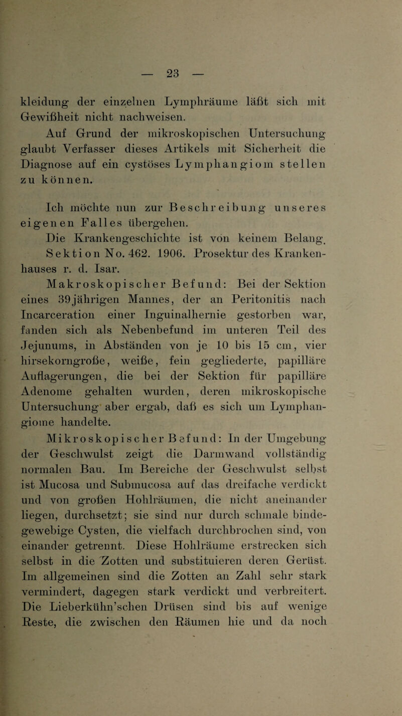 kleidung der einzelnen Lymphräume läßt sich mit Gewißheit nicht nachweisen. Auf Grund der mikroskopischen Untersuchung glaubt Verfasser dieses Artikels mit Sicherheit die Diagnose auf ein cystöses Ly mph an gi o in stellen zu können. Ich möchte nun zur Beschreibung unseres eigenen Falles übergehen. Die Krankengeschichte ist von keinem Belang. S ekti on No. 462. 1906. Prosektur des Kranken¬ hauses r. d. Isar. Makroskopischer Befund: Bei der Sektion eines 39jälirigen Mannes, der an Peritonitis nach Incarceration einer Inguinalhernie gestorben war, fanden sich als Nebenbefund im unteren Teil des Jejunums, in Abständen von je 10 bis 15 cm, vier hirsekorngroße, weiße, fein gegliederte, papilläre Auflagerungen, die bei der Sektion für papilläre Adenome gehalten wurden, deren mikroskopische Untersuchung aber ergab, daß es sich um Lymphan¬ giome handelte. Mikroskopischer Befund: In der Umgebung der Geschwulst zeigt die Darm wand vollständig normalen Bau. Im Bereiche der Geschwulst selbst ist Mucosa und Submucosa auf das dreifache verdickt und von großen Hohlräumen, die nicht aneinander liegen, durchsetzt; sie sind nur durch schmale binde¬ gewebige Cysten, die vielfach durchbrochen sind, von einander getrennt. Diese Hohlräume erstrecken sich selbst in die 'Zotten und substituieren deren Gerüst. Im allgemeinen sind die Zotten an Zahl sehr stark vermindert, dagegen stark verdickt und verbreitert. Die Li eberkühn’s dien Drüsen sind bis auf wenige Reste, die zwischen den Räumen hie und da noch