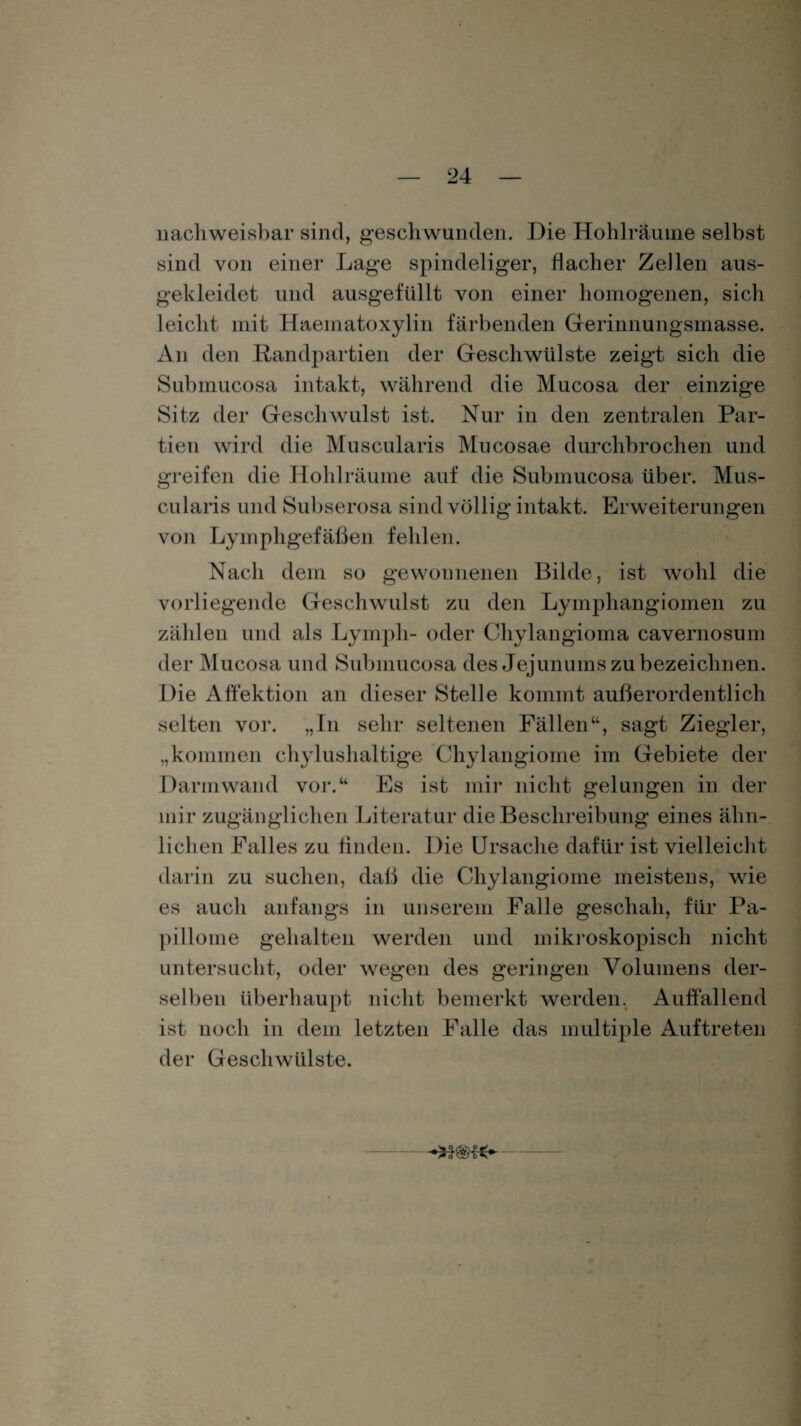 nachweisbar sind, geschwunden. Die Hohlräume selbst sind von einer Lage spindeliger, flacher Zeilen aus¬ gekleidet und ausgefüllt von einer homogenen, sich leicht mit Haematoxylin färbenden Gerinnungsmasse. An den Randpartien der Geschwülste zeigt sich die Submucosa intakt, während die Mucosa der einzige Sitz der Geschwulst ist. Nur in den zentralen Par¬ tien wird die Muscularis Mucosae durchbrochen und greifen die Hohlräume auf die Submucosa über. Mus¬ cularis und Subserosa sind völlig intakt. Erweiterungen von Lymphgefäßen fehlen. Nach dem so gewonnenen Bilde, ist wohl die vorliegende Geschwulst zu den Lymphangiomen zu zählen und als Lympli- oder Chylangioma cavernosum der Mucosa und Submucosa des Jejunums zu bezeichnen. Die Affektion an dieser Stelle kommt außerordentlich selten vor. „In sehr seltenen Fällen“, sagt Ziegler, „kommen chylushaltige Chylangiome im Gebiete der Darmwand vor.“ Es ist mir nicht gelungen in der mir zugänglichen Literatur die Beschreibung eines ähn¬ lichen Falles zu finden. Die Ursache dafür ist vielleicht darin zu suchen, daß die Chylangiome meistens, wie es auch anfangs in unserem Falle geschah, für Pa¬ pillome gehalten werden und mikroskopisch nicht untersucht, oder wegen des geringen Volumens der¬ selben überhaupt nicht bemerkt werden. Auffallend ist noch in dem letzten Falle das multiple Auftreten der Geschwülste.