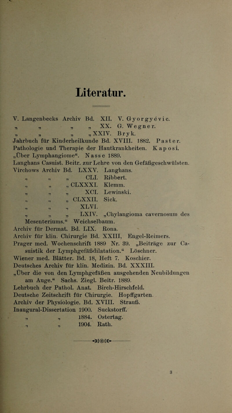 Literatur. Y. Langenbecks Archiv Bd. XII. V. Gyorgyevic. „ „ „ „ XX. G. W e g n e r. „ „ „ „XXIV. Bryk. Jahrbuch für Kinderheilkunde Bd. XVIII. 1882. Paster. Pathologie und Therapie der Hautkrankheiten. Kaposi. „Über Lymphangiome“. Nasse 1889. Langhans Casuist. Beitr. zur Lehre von den Gefäßgeschwülsten. Virchows Archiv Bd. LXXV. Langhans. „ „ „ CLI. Bibbert. „ CLXXXI. Klemm. „ „ „ XCI. Lewinski. „ CLXXII. Sick. „ „ XL VI. „ „ „ LXIV. „Chylangioma cavernosum des Mesenteriums.“ Weichselbaum. Archiv für Dermat. Bd. LIX. Rona. Archiv für klin. Chirurgie Bd. XXIII, Engel-Reimers. Prager med. Wochenschrift 1889 Nr. 89. „Beiträge zur Ca- suistik der Lymphgefäßdilatation.“ Löschner. Wiener med. Blätter. Bd. 18, Heft 7. Koschier. Deutsches Archiv für klin. Medizin. Bd. XXXIII. „Über die von den Lymphgefäßen ausgehenden Neubildungen am Auge.“ Sachs. Ziegl. Beitr. 1889. Lehrbuch der Pathol. Anat. Birch-Hirschfeld. Deutsche Zeitschrift für Chirurgie. Hopffgarten. Archiv der Physiologie. Bd. XVIII. Strauß. Inaugural-Dissertation 1900. Suckstorff. „ „ 1884. Ostertag. „ „ 1904. Rath. -- 3