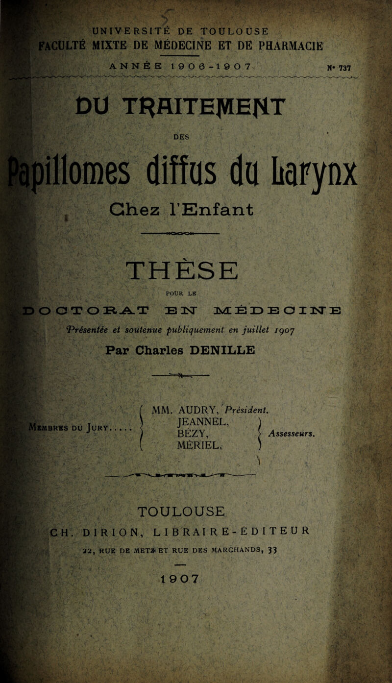 FACULTÉ MIXTE DE MÉDECINE ET DE PHARMACIE ANNÉE 1900-190 7 N* 737 DU TRAITEJWEriT DES diffus du Larynx Chez l’Enfant POUR LE K.v D O CJ T O El -A- T B 3ST MÉDECIN ‘Présentée et soutenue publiquement en juillet /907 Ri Par Charles DENILLE ti v * ùfs il Membres du Jury. K/. m SA£ v ' * «A' FV?‘ . \ ? *4' »> ÎH* ' MM. AUDRY, Président. JEANNEL, J BÉZY, > Assesseurs. MÉRIEL, ) \ TOULOUSE CH. D1RI0N, LIBRAIRE-ÉDITEUR 22, RUE DE MET» ET RUE DES MARCHANDS, 33 t 907 3> P4x\ ■e* \ ■ v mv__