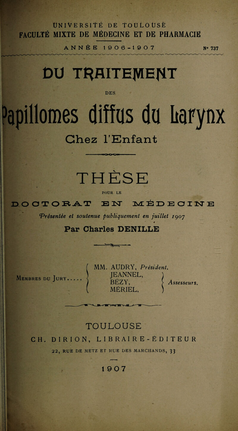 ■ F FACULTÉ MIXTE DE MÉDECINE ET DE PHARMACIE ANNÉE 1906-1 90 7 N» 737 DU TRAITEMENT DES Papillomes diffus du liarynx Chez l’Enfant THÈSE POUR LE DO CTOR -A. T EÛT MÉDECIN ‘Présentée et soutenue publiquement en juillet /907 4 Par Charles DENILLE Membres du Jury. MM. AUDRY, Président. JEANNEL, BÉZY, MÉRIEL, Assesseurs. TOULOUSE CH. D I R I O N , LIBRAIRE-ÉDITEUR 22, RUE DE METZ ET RUE DES MARCHANDS, 33 1907