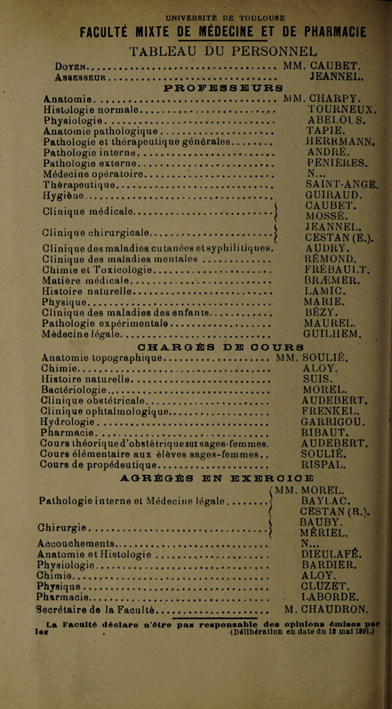 FACULTÉ MIXTE DE MÉDECINE ET DE PHARMACIE TABLEAU DU PERSONNEL Doyen. MM. CAUBET. Assesseur. JEANNEL. PROFESSEURS Anatomie. MM. CHARPY. Histologie normale. TOURNEUX. Physiologie. ABELOIS. Anatomie pathologique. TAPIE. Pathologie et thérapeutique générales. I1ERRMANN, Pathologie interne. ANDRÉ. Pathologie externe. PENIÈRES. Médecine opératoire. N... Thérapeutique. SAINT-ANGE. Hygiène. GUIRAUD. . ( CAUBET. Clinique medicale.j MOSSÉ p,.. • , . . , K JEANNEL. Clinique chirurgicale.| CESTAN (E ) Clinique des maladies cutanées etsyphilitiques. AUDRY. Clinique des maladies mentales. RÉMOND. Chimie et Toxicologie. FRÉBAULT. Matière médicale. BRÆMER. Histoire naturelle. LAMIC. Physique. MARIE. Clinique des maladies des enfants. BÉZY. Pathologie expérimentale. MAUREL. Médecine légale.. GUILHEM. CHARGÉS DE COURS f Anatomie topographique. MM. SOULIE. Chimie. ALOY. Histoire naturelle. SUIS. Bactériologie. MOREL. Clinique obstétricale. AUDEBERT. Clinique ophtalmologique. FRENKEL. Hydrologie. GARRIGOU. Pharmacie. RIBAUT. Cours théoriqued’obstékriqueauï sages-femmes. AUDEBERT. Cours élémentaire aux élèves sages-femmes.. SOULIÉ. Cours de propédeutique. RISPAL. AGRÉGÉS EN EXERCICE Pathologie interne et Médecine légale Chirurgie.. Accouchements... Anatomie et Histologie Physiologie. Chimie... Physique. Pharmacie.. Secrétaire de la Faculté (MM. MOREL. BAYLAC. ( CESTAN(RA BAUBY. I MÉRIEL. N... DIEULAFÉ. BARDIER. ALOY. CLUZET. LÂBORDE. M. CHAUDRON. La Faculté déclare u’étre pas responsable des opinions émisos par les . (Délibération en date du 1? mai 1W1.)
