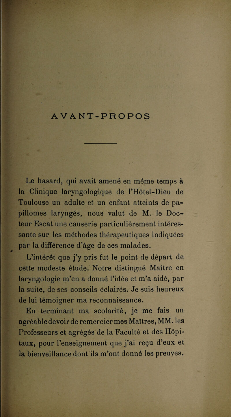 AVANT-PROPOS Le hasard, qui avait amené en même temps à la Clinique laryngologique de l’Hôtel-Dieu de Toulouse un adulte et un enfant atteints de pa- pillomes laryngés, nous valut de M. le Doc¬ teur Escat une causerie particulièrement intéres¬ sante sur les méthodes thérapeutiques indiquées par la différence d’âge de ces malades. L’intérêt que j’y pris fut le point de départ de cette modeste étude. Notre distingué Maître en laryngologie m’en a donné l’idée et m’a aidé, par la suite, de ses conseils éclairés. Je suis heureux de lui témoigner ma reconnaissance. En terminant ma scolarité, je me fais un agréable devoir de remerciermes Maîtres, MM. les Professeurs et agrégés de la Faculté et des Hôpi¬ taux, pour l’enseignement que j’ai reçu d’eux et la bienveillance dont ils m’ont donné les preuves.