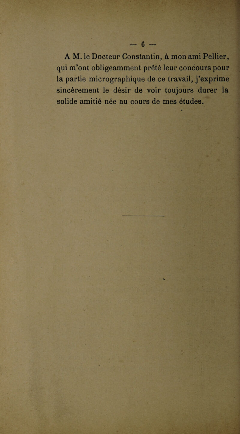 A M. le Docteur Constantin, à mon ami Pellier, qui m’ont obligeamment prêté leur concours pour la partie micrographique de ce travail, j’exprime sincèrement le désir de voir toujours durer la solide amitié née au cours de mes études.