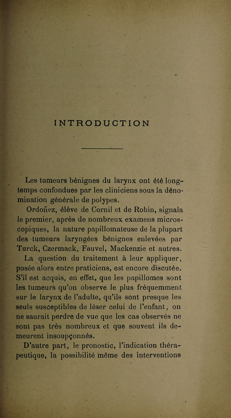 INTRODUCTION Les tumeurs bénignes du larynx ont été long¬ temps confondues par les cliniciens sous la déno¬ mination générale de polypes. Ordonez, élève de Cornil et de Robin, signala le premier, après de nombreux examens micros¬ copiques, la nature papillomateuse de la plupart des tumeurs laryngées bénignes enlevées par Turck, Czermack, Fauvel, Mackenzie et autres. La question du traitement à leur appliquer, posée alors entre praticiens, est encore discutée. S’il est acquis, en effet, que les papillomes sont les tumeurs qu’on observe le plus fréquemment sur le larynx de l’adulte, qu’ils sont presque les seuls susceptibles de léser celui de l’enfant, on ne saurait perdre de vue que les cas observés ne sont pas très nombreux et que souvent ils de¬ meurent insoupçonnés. D’autre part, le pronostic, l’indication théra¬ peutique, la possibilité même des interventions