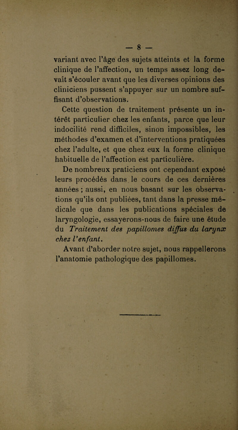 variant avec l’âge des sujets atteints et la forme clinique de l’affection, un temps assez long de¬ vait s’écouler avant que les diverses opinions des cliniciens pussent s’appuyer sur un nombre suf¬ fisant d’observations. Cette question de traitement présente un in¬ térêt particulier chez les enfants, parce que leur indocilité rend difficiles, sinon impossibles, les méthodes d’examen et d’interventions pratiquées chez l’adulte, et que chez eux la forme clinique habituelle de l’affection est particulière. De nombreux praticiens ont cependant exposé leurs procédés dans le cours de ces dernières années ; aussi, en nous basant sur les observa¬ tions qu’ils ont publiées, tant dans la presse mé¬ dicale que dans les publications spéciales de laryngologie, essayerons-nous de faire une étude du Traitement des papillomes diffus du larynx chez l'enfant. Avant d’aborder notre sujet, nous rappellerons l’anatomie pathologique des papillomes.