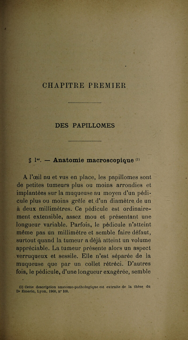 CHAPITRE PREMIER DES PAPILLOMES S 1er. — Anatomie macroscopique (1) A. l’œil nu et vus en place, les papillomes sont de petites tumeurs plus ou moins arrondies et implantées sur la muqueuse au moyen d’un pédi¬ cule plus ou moins grêle et d’un diamètre de un à deux millimètres. Ce pédicule est ordinaire¬ ment extensible, assez mou et présentant une longueur variable. Parfois, le pédicule n’atteint même pas un millimètre et semble faire défaut, surtout quand la tumeur a déjà atteint un volume appréciable. La tumeur présente alors un aspect verruqueux et sessiie. Elle n’est séparée de la muqueuse que par un collet rétréci. D’autres fois, le pédicule, d’une longueur exagérée, semble (1) Cette description anatomo-pathologique est extraite de la thèse du Dr Emeric, Lyon, 1900, n° 108.
