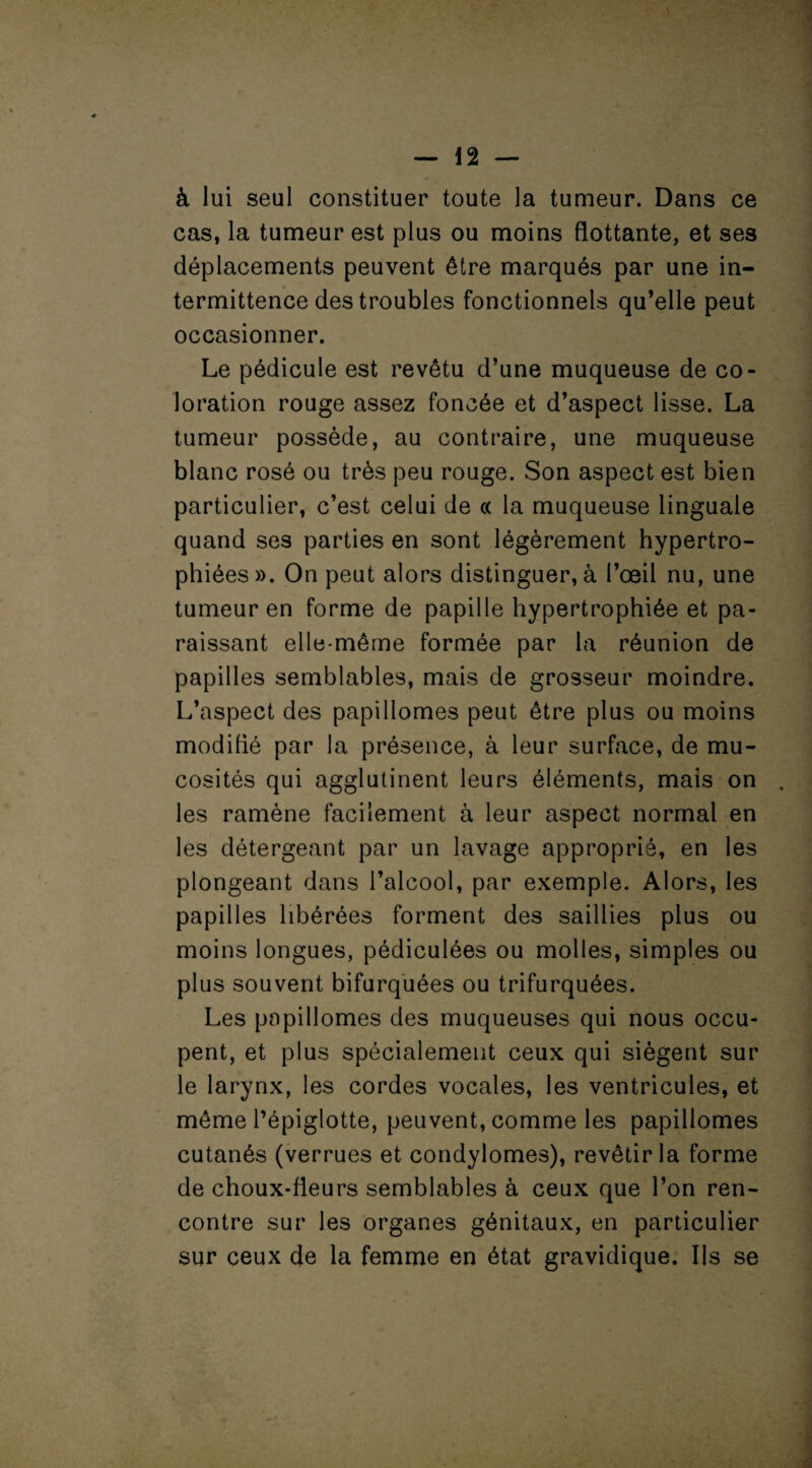 à lui seul constituer toute la tumeur. Dans ce cas, la tumeur est plus ou moins flottante, et ses déplacements peuvent être marqués par une in¬ termittence des troubles fonctionnels qu’elle peut occasionner. Le pédicule est revêtu d’une muqueuse de co¬ loration rouge assez foncée et d’aspect lisse. La tumeur possède, au contraire, une muqueuse blanc rosé ou très peu rouge. Son aspect est bien particulier, c’est celui de « la muqueuse linguale quand ses parties en sont légèrement hypertro¬ phiées». On peut alors distinguer, à l’œil nu, une tumeur en forme de papille hypertrophiée et pa¬ raissant elle-même formée par la réunion de papilles semblables, mais de grosseur moindre. L’aspect des papillomes peut être plus ou moins modifié par la présence, à leur surface, de mu¬ cosités qui agglutinent leurs éléments, mais on les ramène facilement à leur aspect normal en les détergeant par un lavage approprié, en les plongeant dans l’alcool, par exemple. Alors, les papilles libérées forment des saillies plus ou moins longues, pédiculées ou molles, simples ou plus souvent bifurquées ou trifurquées. Les papillomes des muqueuses qui nous occu¬ pent, et plus spécialement ceux qui siègent sur le larynx, les cordes vocales, les ventricules, et même l’épiglotte, peuvent, comme les papillomes cutanés (verrues et condylomes), revêtir la forme de choux-fleurs semblables à ceux que l’on ren¬ contre sur les organes génitaux, en particulier sur ceux de la femme en état gravidique. Ils se