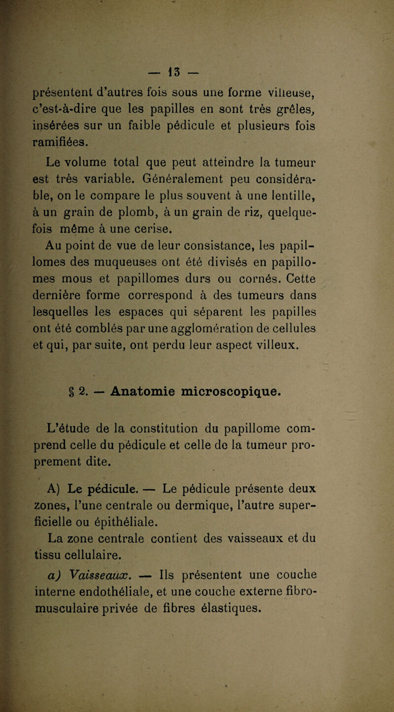 15 — présentent d’autres fois sous une forme villeuse, c’est-à-dire que les papilles en sont très grêles, insérées sur un faible pédicule et plusieurs fois ramifiées. Le volume total que peut atteindre la tumeur est très variable. Généralement peu COnsidéra- lS' . 1 ble, on le compare le plus souvent à une lentille, à un grain de plomb, à un grain de riz, quelque¬ fois même à une cerise. Au point de vue de leur consistance, les papil- lomes des muqueuses ont été divisés en papillo- mes mous et papillomes durs ou cornés. Cette dernière forme correspond à des tumeurs dans lesquelles les espaces qui séparent les papilles ont été comblés par une agglomération de cellules et qui, par suite, ont perdu leur aspect villeux. § 2. — Anatomie microscopique. L’étude de la constitution du papillome com¬ prend celle du pédicule et celle de la tumeur pro¬ prement dite. A) Le pédicule. — Le pédicule présente deux zones, l’une centrale ou dermique, l’autre super¬ ficielle ou épithéliale. La zone centrale contient des vaisseaux et du tissu cellulaire. a) Vaisseaux. — Ils présentent une couche interne endothéliale, et une couche externe fibro- musculaire privée de fibres élastiques. *