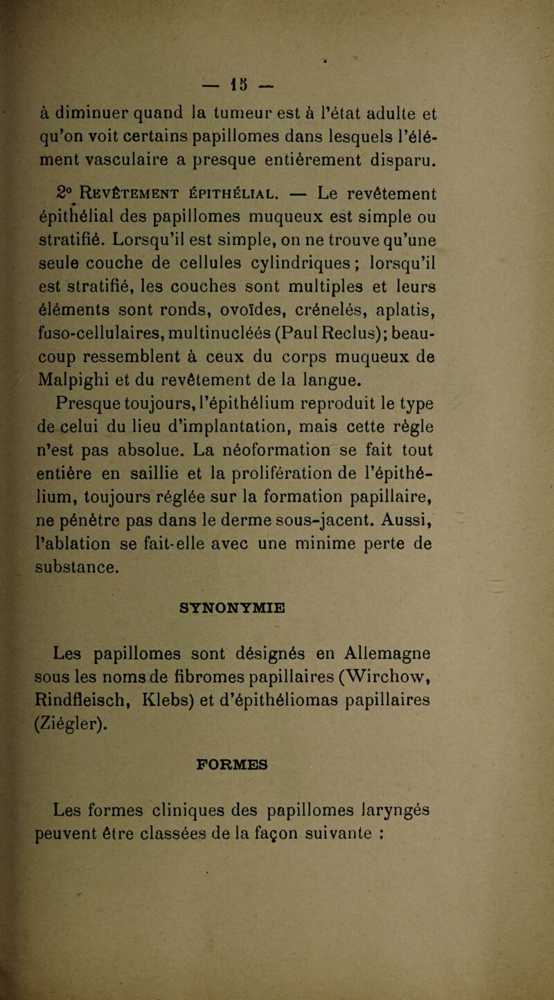 à diminuer quand la tumeur est à l’état adulte et qu’on voit certains papillomes dans lesquels l’élé¬ ment vasculaire a presque entièrement disparu. 2° Revêtement épithélial. — Le revêtement ■m épithélial des papillomes muqueux est simple ou stratifié. Lorsqu’il est simple, on ne trouve qu’une seule couche de cellules cylindriques; lorsqu’il est stratifié, les couches sont multiples et leurs éléments sont ronds, ovoïdes, crénelés, aplatis, fuso-cellulaires, multinucléés (Paul Reclus); beau¬ coup ressemblent à ceux du corps muqueux de Malpighi et du revêtement de la langue. Presque toujours, l’épithélium reproduit le type de celui du lieu d’implantation, mais cette règle n’est pas absolue. La néoformation se fait tout entière en saillie et la prolifération de l’épithé¬ lium, toujours réglée sur la formation papillaire, ne pénètre pas dans le derme sous-jacent. Aussi, l’ablation se fait-elle avec une minime perte de substance. SYNONYMIE Les papillomes sont désignés en Allemagne sous les noms de fibromes papillaires (Wirchow, Rindfleisch, Klebs) et d’épithéliomas papillaires (Ziégler). FORMES Les formes cliniques des papillomes laryngés peuvent être classées de la façon suivante ;