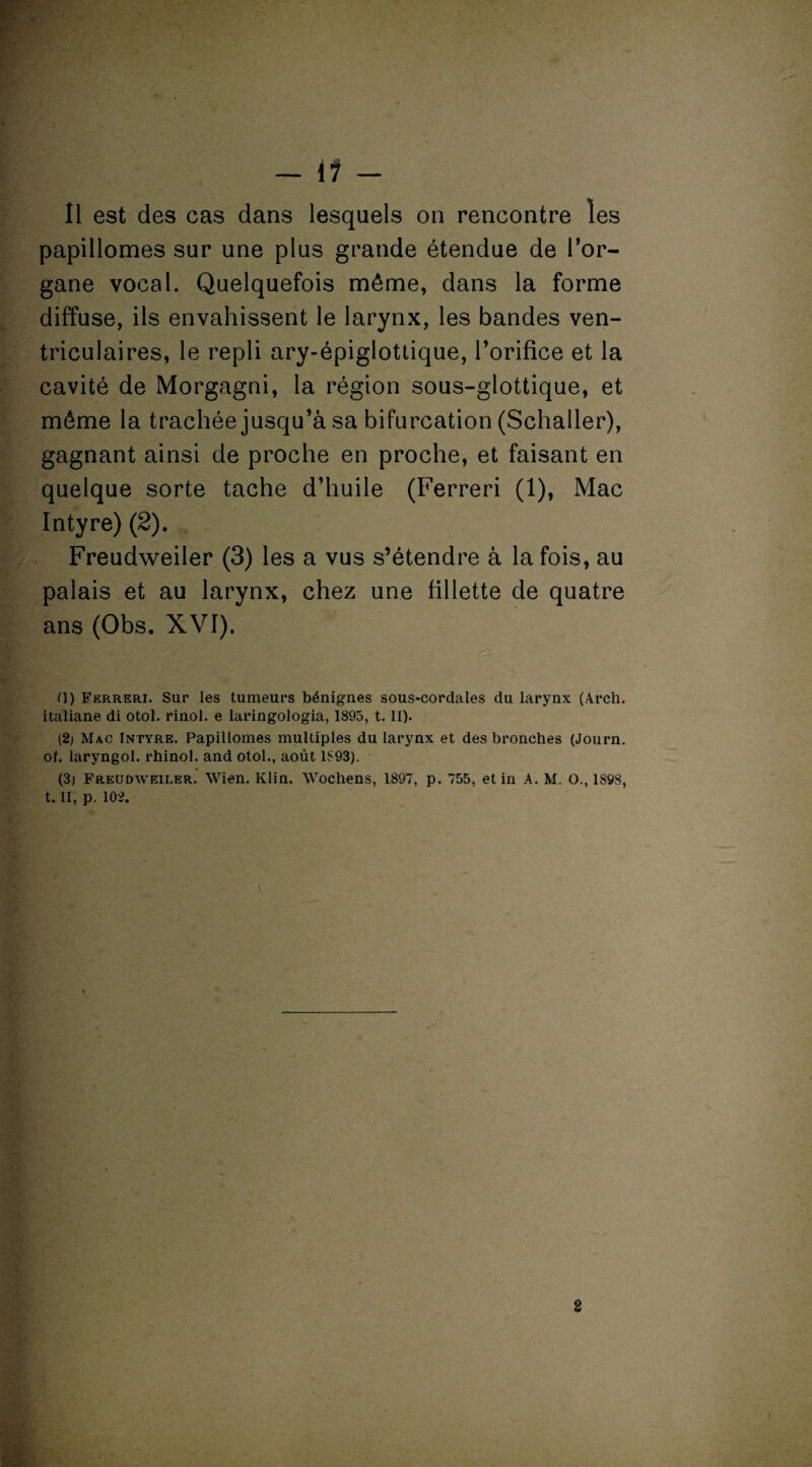 Il est des cas dans lesquels on rencontre les papillomes sur une plus grande étendue de l’or¬ gane vocal. Quelquefois même, dans la forme diffuse, ils envahissent le larynx, les bandes ven¬ triculaires, le repli ary-épiglottique, l’orifice et la cavité de Morgagni, la région sous-glottique, et môme la trachée jusqu’à sa bifurcation (Schaller), gagnant ainsi de proche en proche, et faisant en quelque sorte tache d’huile (Ferreri (1), Mac Intyre)(2). Freudweiler (3) les a vus s’étendre à la fois, au palais et au larynx, chez une fillette de quatre ans (Obs. XVI). H) Ferreri. Sur les tumeurs bénignes sous-cordales du larynx (Arch. italiane di otol. rinol. e laringologia, 1895, 1.11). (2j Mac Intyre. Papillomes multiples du larynx et des bronches (Journ. of. laryngol. rhinol. and otol., août 1S93). (3j Freudweiler. Wien. Klin. Wochens, 1897, p. 755, et in A. M. O., 1898, t. II, p. 102. 2