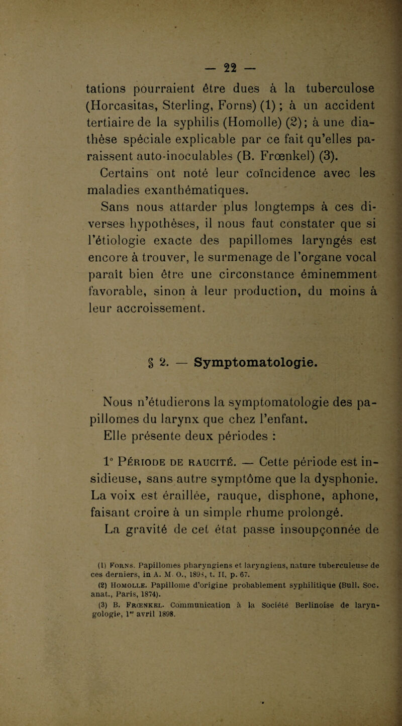 tâtions pourraient être dues â la tuberculose (Horcasitas, Sterling, Forns) (1) ; à un accident tertiaire de la syphilis (Homolle) (2) ; aune dia¬ thèse spéciale explicable par ce fait qu’elles pa¬ raissent auto-inoculables (B. Frœnkel) (3). Certains ont noté leur coïncidence avec les maladies exanthématiques. Sans nous attarder plus longtemps à ces di¬ verses hypothèses, il nous faut constater que si l’étiologie exacte des papillonnes laryngés est encore à trouver, le surmenage de l’organe vocal paraît bien être une circonstance éminemment favorable, sinon à leur production, du moins â leur accroissement. § 2. — Symptomatologie. Nous n’étudierons la symptomatologie des pa- pillomes du larynx que chez l’enfant. Elle présente deux périodes : 1° Période de raucité. — Cette période est in¬ sidieuse, sans autre symptôme que la dysphonie. La voix est éraillée, rauque, disphone, aphone, faisant croire à un simple rhume prolongé. La gravité de cet état passe insoupçonnée de (1) Forns. Papillomes pharyngiens et laryngiens, nature tuberculeuse de ces derniers, in A. M. O., 189-5, t. II, p. 67. (2) Homolle. Papillome d’origine probablement syphilitique (Bull. Soc. anat., Paris, 1874). (3) B. Frœnkel. Communication à la Société Berlinoise de laryn-