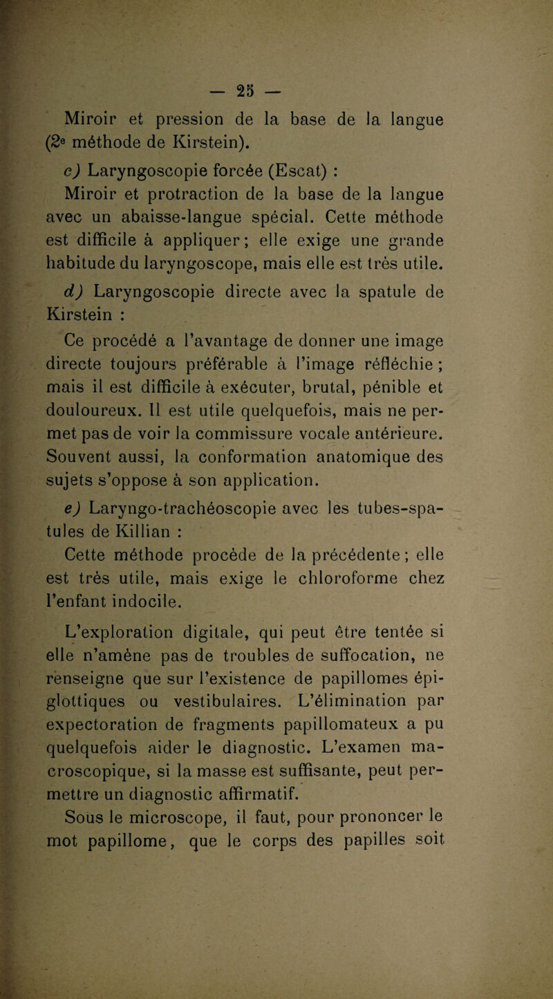 Miroir et pression de la base de la langue (2e méthode de Kirstein). e) Laryngoscopie forcée (Escat) : Miroir et protraction de la base de la langue avec un abaisse-langue spécial. Cette méthode est difficile à appliquer; elle exige une grande habitude du laryngoscope, mais elle est très utile. d) Laryngoscopie directe avec la spatule de Kirstein : Ce procédé a l’avantage de donner une image directe toujours préférable à l’image réfléchie ; mais il est difficile à exécuter, brutal, pénible et douloureux. Il est utile quelquefois, mais ne per¬ met pas de voir la commissure vocale antérieure. Souvent aussi, la conformation anatomique des sujets s’oppose à son application. e) Laryngo-trachéoscopie avec les tubes-spa¬ tules de Killian : Cette méthode procède de la précédente ; elle est très utile, mais exige le chloroforme chez l’enfant indocile. L’exploration digitale, qui peut être tentée si elle n’amène pas de troubles de suffocation, ne renseigne que sur l’existence de papillomes épi- glottiques ou vestibulaires. L’élimination par expectoration de fragments papillomateux a pu quelquefois aider le diagnostic. L’examen ma¬ croscopique, si la masse est suffisante, peut per¬ mettre un diagnostic affirmatif. Sous le microscope, il faut, pour prononcer le mot papillome, que le corps des papilles soit