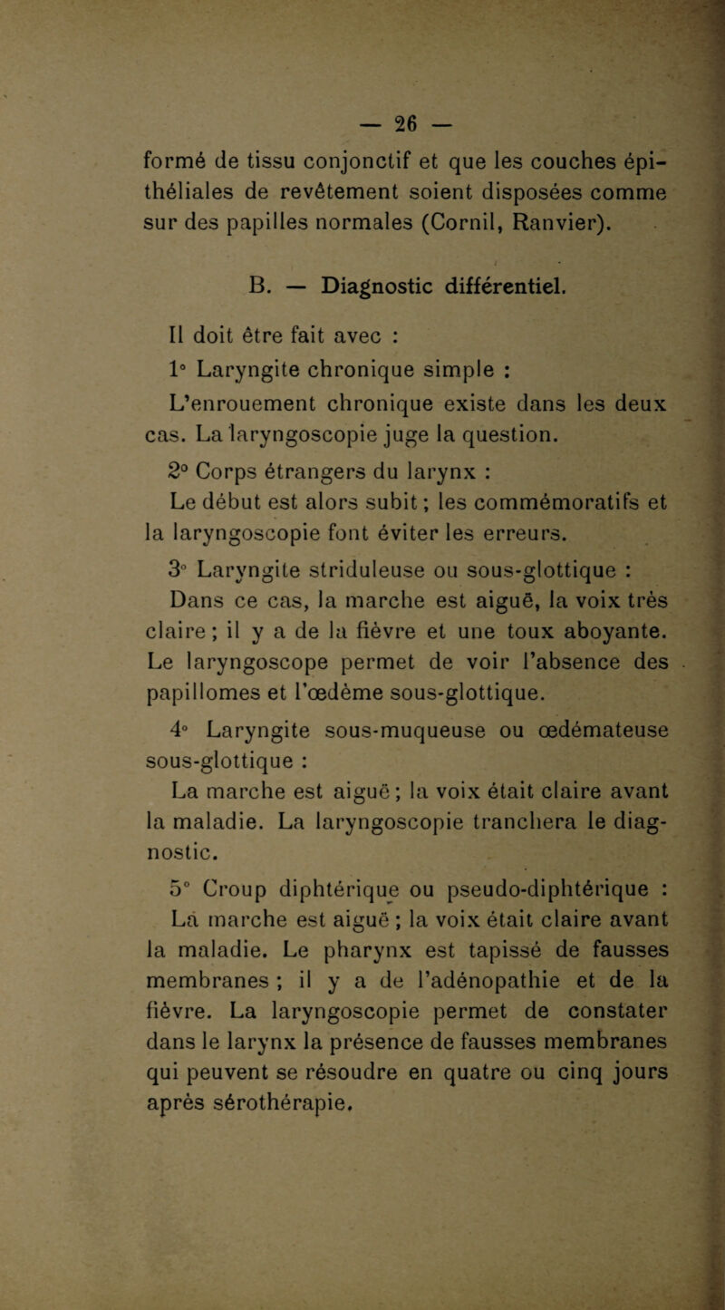 formé de tissu conjonctif et que les couches épi¬ théliales de revêtement soient disposées comme sur des papilles normales (Cornil, Ranvier). B. — Diagnostic différentiel. Il doit être fait avec : 1° Laryngite chronique simple : L’enrouement chronique existe dans les deux cas. La laryngoscopie juge la question. 2° Corps étrangers du larynx : Le début est alors subit ; les commémoratifs et la laryngoscopie font éviter les erreurs. 3° Laryngite striduleuse ou sous-glottique : Dans ce cas, la marche est aigue, la voix très claire; il y a de la fièvre et une toux aboyante. Le laryngoscope permet de voir l’absence des papillomes et l’oedème sous-glottique. 4° Laryngite sous-muqueuse ou oedémateuse sous-glottique : La marche est aiguë; la voix était claire avant la maladie. La laryngoscopie tranchera le diag¬ nostic. 5° Croup diphtérique ou pseudo-diphtérique : La marche est aiguë ; la voix était claire avant la maladie. Le pharynx est tapissé de fausses membranes ; il y a de l’adénopathie et de la fièvre. La laryngoscopie permet de constater dans le larynx la présence de fausses membranes qui peuvent se résoudre en quatre ou cinq jours après sérothérapie.