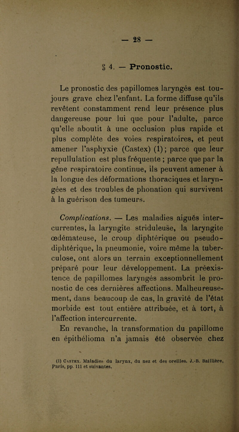 g 4. — Pronostic. Le pronostic des papillomes laryngés est tou¬ jours grave chez l’enfant. La forme diffuse qu’ils revêtent constamment rend leur présence plus dangereuse pour lui que pour l’adulte, parce qu’elle aboutit à une occlusion plus rapide et plus complète des voies respiratoires, et peut amener l’asphyxie (Castex) (1) ; parce que leur repullulation est plus fréquente ; parce que par la gêne respiratoire continue, ils peuvent amener à la longue des déformations thoraciques et laryn¬ gées et des troubles de phonation qui survivent à la guérison des tumeurs. Complications. — Les maladies aiguës inter¬ currentes, la laryngite striduleuse, la laryngite œdémateuse, le croup diphtérique ou pseudo¬ diphtérique, la pneumonie, voire même la tuber¬ culose, ont alors un terrain exceptionnellement préparé pour leur développement. La préexis¬ tence de papillomes laryngés assombrit le pro¬ nostic de ces dernières affections. Malheureuse¬ ment, dans beaucoup de cas, la gravité de l’état morbide est tout entière attribuée, et à tort, à l’affection intercurrente. En revanche, la transformation du papillome en épithélioma n’a jamais été observée chez (1) Cvstex. Maladies du larynx, du nez et des oreilles. J,-B. Baillière, Paris, pp. 111 et suivantes,