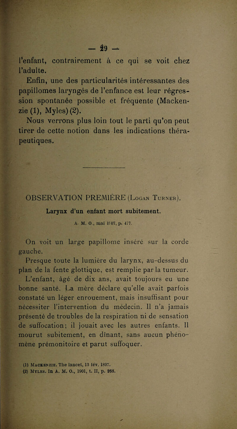 r*>: • -■ f - * « — É9 — fienfant, contrairement à ce qui se voit chez l’adulte. Enfin, une des particularités intéressantes des papillomes laryngés de l’enfance est leur régres¬ sion spontanée possible et fréquente (Macken¬ zie (1), Myles) (2). Nous verrons plus loin tout le parti qu’on peut tirer de cette notion dans les indications théra¬ peutiques. K S:. Kl  -, . — ,. ■ * . OBSERVATION PREMIÈRE (Logan Turner). Larynx d’un enfant mort subitement. A. M. O., mai K07, p% 4/7. 1 On voit un large papillome inséré sur la corde gauche. Presque toute la lumière du larynx, au-dessus du plan de la fente glottique, est remplie parla tumeur. L’enfant, âgé de dix ans, avait toujours eu une bonne santé. La mère déclare qu’elle avait parfois constaté un léger enrouement, mais insuffisant pour nécessiter l’intervention du médecin. 11 n’a jamais présenté de troubles de la respiration ni de sensation de suffocation; il jouait avec les autres enfants. Il mourut subitement, en dînant, sans aucun phéno¬ mène prémonitoire et parut suffoquer. (1) Mackenzie. Tlie lancet, 13 fév. 1897. (2) Myles. In A. M, O., 1901, t. II, p. 268.