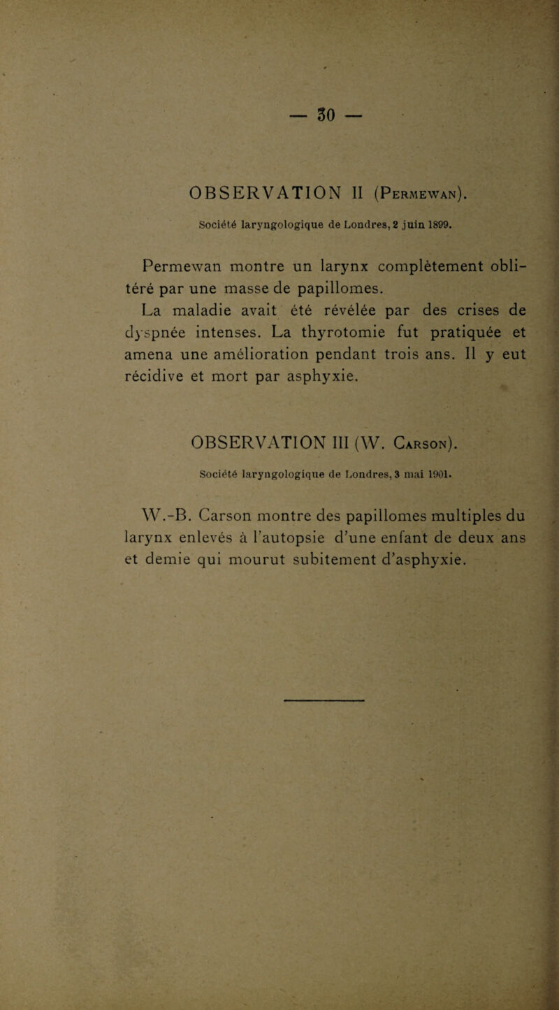 Société laryngologique de Londres. 2 juin 1899. Permewan montre un larynx complètement obli¬ téré par une masse de papiilomes. La maladie avait été révélée par des crises de dyspnée intenses. La thyrotomie fut pratiquée et amena une amélioration pendant trois ans. 11 y eut récidive et mort par asphyxie. OBSERVATION III (W. Carson). Société laryngologique de Londres, 3 mai 1901. W.-B. Carson montre des papiilomes multiples du larynx enlevés à l’autopsie d'une enfant de deux ans et demie qui mourut subitement d'asphyxie.