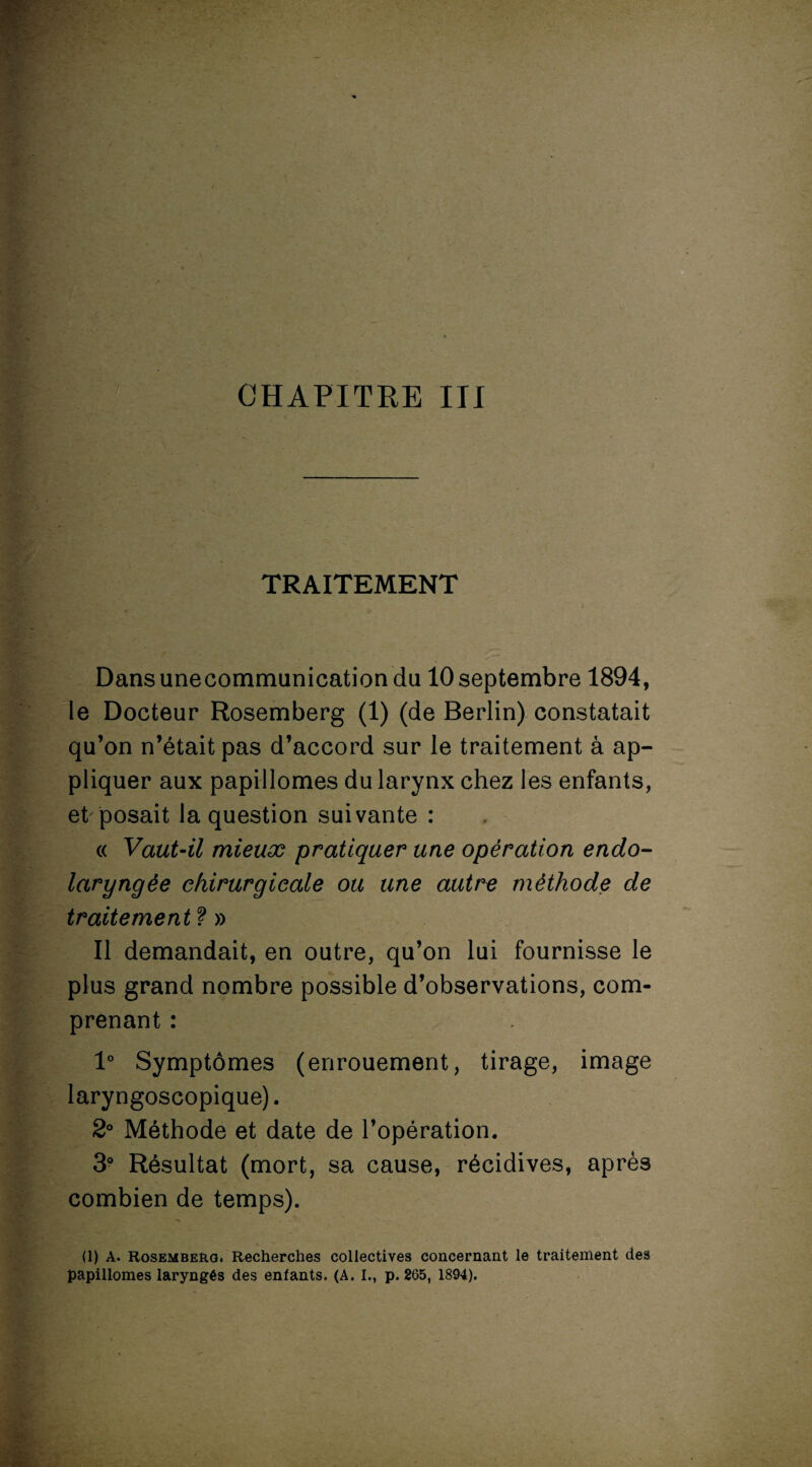 TRAITEMENT Dansunecommunicationdu 10 septembre 1894, le Docteur Rosemberg (1) (de Berlin) constatait qu’on n’était pas d’accord sur le traitement à ap¬ pliquer aux papillomes du larynx chez les enfants, et posait la question suivante : « Vaut-il mieux pratiquer une opération endo- laryngèe chirurgicale ou une autre méthode de traitement ? » Il demandait, en outre, qu’on lui fournisse le plus grand nombre possible d’observations, com¬ prenant : 1° Symptômes (enrouement, tirage, image laryngoscopique). 2° Méthode et date de l’opération. 3° Résultat (mort, sa cause, récidives, après combien de temps). (1) A. Rosemberg. Recherches collectives concernant le traitement des papillomes laryngés des enfants. (A. I., p. 265, 1894).