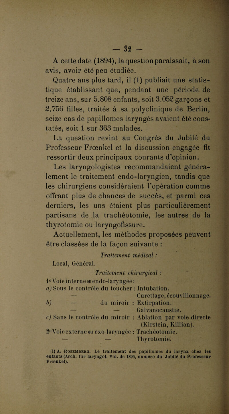 — §2 — A cette date (1894), la question paraissait, âson avis, avoir été peu étudiée. Quatre ans plus tard, il (1) publiait une statis¬ tique établissant que, pendant une période de treize ans, sur 5.808 enfants, soit 3.052 garçons et 2.756 filles, traités à sa polyclinique de Berlin, seize cas de papillomes laryngés avaient été cons¬ tatés, soit 1 sur 363 malades. La question revint au Congrès du Jubilé du Professeur Frœnkel et la discussion engagée fit ressortir deux principaux courants d’opinion. Les laryngologistes recommandaient généra¬ lement le traitement endo-laryngien, tandis que les chirurgiens considéraient l’opération comme offrant plus de chances de succès, et parmi ces derniers, les uns étaient plus particulièrement partisans de la trachéotomie, les autres de la thyrotomie ou laryngofissure. Actuellement, les méthodes proposées peuvent être classées de la façon suivante : Traitement médical : Local, Général. Traitement chirurgical : l°Voie interne ou endo-laryngée: a)Sous le contrôle du toucher: Intubation. — — Curettage, écouvillonnage. h) — du miroir : Extirpation. — — Galvanocaustie. c) Sans le contrôle du miroir : Ablation par voie directe (Kirstein, Killian). 2° Voie externe ou exo-laryngée : Trachéotomie. — — Thyrotomie. (1) A. Rosembero. Le traitement des papillomes du larynx chez les enfants (Arch. fiir laryngol. Vol. de 1896, numéro du Jubilé du Professeur Frœnkel).